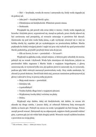 — Nie! — krzyknęła, weszła do morza i zatrzymała się, kiedy woda sięgnęła jej
do połowy ud.
— Jaka jest? — krzyknął David z góry.
— Chłodniejsza niż kiedykolwiek. Właściwie prawie zimna.
— Doskonale.
Przyglądał się, jak powoli szła coraz dalej w morze, i kiedy woda sięgnęła jej
brzucha i dotykała piersi, wyprostował się, stanął na palcach, przez chwilę zdawał się
być zawieszony nad przepaścią, aż wreszcie zataczając w powietrzu łuk skoczył.
Zamieszała się pod nim woda białą pianą, a gdy wychynął, utworzył się w niej na
krótką chwilę lej, zupełnie jak po wyskakującym na powierzchnię delfinie. Marita
popłynęła ku białej wirującej pianie i nagle tuż przy niej wyłonił się spod powierzchni
David, podniósł ją, przytulił i przyłożył słone usta do jej ust.
— Elle est bonne, la mer — powiedział. — Toi aussi23.
Wypłynęli na głęboką wodę, minęli miejsce, w którym góry schodziły do morza,
położyli się na wznak i dryfowali. Woda była zimniejsza niż dotychczas, jedynie na
powierzchni lekko nagrzana i Marita leżała z wygiętym kręgosłupem, z głową
zanurzoną tak, że wystawał tylko nos, jej opalone piersi to zanurzały się, to wynurzały,
podczas gdy lekki wietrzyk marszczył powierzchnię wody. Oczy miała zamknięte, by
chronić je przed słońcem. David leżał obok niej, prawym ramieniem podtrzymywał jej
głowę i całował to lewą, to prawą sutkę jej piersi.
— Mają smak morza — powiedział.
— Zaśnijmy tak.
— A potrafiłabyś?
— Trudno byłoby długo leżeć z wygiętymi plecami.
— Wypłyniemy trochę dalej i wrócimy na plażę.
— Dobra.
Wypłynęli więc daleko, dalej niż kiedykolwiek, tak daleko, że oczom ich
ukazała się druga zatoka, i jeszcze dalej, aż zobaczyli fioletową linię sterczących
daleko za lasem gór. Położyli się znowu na wodę i przyglądali się linii brzegu. Potem
zaczęli powoli wracać. Zatrzymali się na odpoczynek, najpierw kiedy przestali widzieć
góry, a potem gdy już nie widać było drugiej zatoki. Wreszcie ruszyli szybkim kraulem
z powrotem na swoją plażę.
23
Elle est bonne... (fran.) — dobre jest morze. I ty też.
 