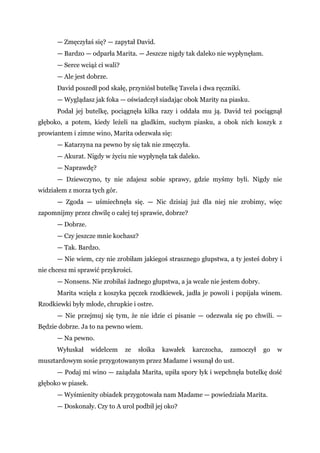 — Zmęczyłaś się? — zapytał David.
— Bardzo — odparła Marita. — Jeszcze nigdy tak daleko nie wypłynęłam.
— Serce wciąż ci wali?
— Ale jest dobrze.
David poszedł pod skałę, przyniósł butelkę Tavela i dwa ręczniki.
— Wyglądasz jak foka — oświadczył siadając obok Marity na piasku.
Podał jej butelkę, pociągnęła kilka razy i oddała mu ją. David też pociągnął
głęboko, a potem, kiedy leżeli na gładkim, suchym piasku, a obok nich koszyk z
prowiantem i zimne wino, Marita odezwała się:
— Katarzyna na pewno by się tak nie zmęczyła.
— Akurat. Nigdy w życiu nie wypłynęła tak daleko.
— Naprawdę?
— Dziewczyno, ty nie zdajesz sobie sprawy, gdzie myśmy byli. Nigdy nie
widziałem z morza tych gór.
— Zgoda — uśmiechnęła się. — Nic dzisiaj już dla niej nie zrobimy, więc
zapomnijmy przez chwilę o całej tej sprawie, dobrze?
— Dobrze.
— Czy jeszcze mnie kochasz?
— Tak. Bardzo.
— Nie wiem, czy nie zrobiłam jakiegoś strasznego głupstwa, a ty jesteś dobry i
nie chcesz mi sprawić przykrości.
— Nonsens. Nie zrobiłaś żadnego głupstwa, a ja wcale nie jestem dobry.
Marita wzięła z koszyka pęczek rzodkiewek, jadła je powoli i popijała winem.
Rzodkiewki były młode, chrupkie i ostre.
— Nie przejmuj się tym, że nie idzie ci pisanie — odezwała się po chwili. —
Będzie dobrze. Ja to na pewno wiem.
— Na pewno.
Wyłuskał widelcem ze słoika kawałek karczocha, zamoczył go w
musztardowym sosie przygotowanym przez Madame i wsunął do ust.
— Podaj mi wino — zażądała Marita, upiła spory łyk i wepchnęła butelkę dość
głęboko w piasek.
— Wyśmienity obiadek przygotowała nam Madame — powiedziała Marita.
— Doskonały. Czy to A urol podbił jej oko?
 