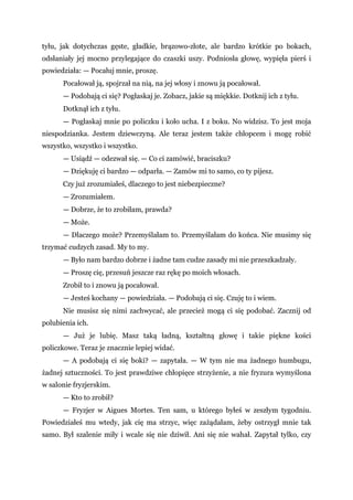 tyłu, jak dotychczas gęste, gładkie, brązowo-złote, ale bardzo krótkie po bokach,
odsłaniały jej mocno przylegające do czaszki uszy. Podniosła głowę, wypięła pierś i
powiedziała: — Pocałuj mnie, proszę.
Pocałował ją, spojrzał na nią, na jej włosy i znowu ją pocałował.
— Podobają ci się? Pogłaskaj je. Zobacz, jakie są miękkie. Dotknij ich z tyłu.
Dotknął ich z tyłu.
— Pogłaskaj mnie po policzku i koło ucha. I z boku. No widzisz. To jest moja
niespodzianka. Jestem dziewczyną. Ale teraz jestem także chłopcem i mogę robić
wszystko, wszystko i wszystko.
— Usiądź — odezwał się. — Co ci zamówić, braciszku?
— Dziękuję ci bardzo — odparła. — Zamów mi to samo, co ty pijesz.
Czy już zrozumiałeś, dlaczego to jest niebezpieczne?
— Zrozumiałem.
— Dobrze, że to zrobiłam, prawda?
— Może.
— Dlaczego może? Przemyślałam to. Przemyślałam do końca. Nie musimy się
trzymać cudzych zasad. My to my.
— Było nam bardzo dobrze i żadne tam cudze zasady mi nie przeszkadzały.
— Proszę cię, przesuń jeszcze raz rękę po moich włosach.
Zrobił to i znowu ją pocałował.
— Jesteś kochany — powiedziała. — Podobają ci się. Czuję to i wiem.
Nie musisz się nimi zachwycać, ale przecież mogą ci się podobać. Zacznij od
polubienia ich.
— Już je lubię. Masz taką ładną, kształtną głowę i takie piękne kości
policzkowe. Teraz je znacznie lepiej widać.
— A podobają ci się boki? — zapytała. — W tym nie ma żadnego humbugu,
żadnej sztuczności. To jest prawdziwe chłopięce strzyżenie, a nie fryzura wymyślona
w salonie fryzjerskim.
— Kto to zrobił?
— Fryzjer w Aigues Mortes. Ten sam, u którego byłeś w zeszłym tygodniu.
Powiedziałeś mu wtedy, jak cię ma strzyc, więc zażądałam, żeby ostrzygł mnie tak
samo. Był szalenie miły i wcale się nie dziwił. Ani się nie wahał. Zapytał tylko, czy
 