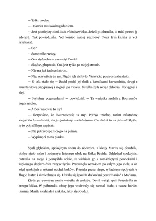 — Tylko trochę.
— Dokucza mu swoim gadaniem.
— Jest pomiędzy nimi duża różnica wieku. Jeżeli go obraziła, to miał prawo ją
uderzyć. Tak powiedziała. Pod koniec naszej rozmowy. Poza tym kazała ci coś
przekazać.
— Co?
— Same miłe rzeczy.
— Ona cię kocha — zauważył David.
— Skądże, głuptasie. Ona jest tylko po mojej stronie.
— Nie ma już żadnych stron.
— Nie, oczywiście że nie. Nigdy ich nic było. Wszystko po prostu się stało.
— O tak, stało się — David podał jej słoik z kawałkami karczochów, drugi z
musztardową przyprawą i sięgnął po Tavela. Butelka była wciąż chłodna. Pociągnął z
niej.
— Jesteśmy pogorzelcami — powiedział. — Ta wariatka zrobiła z Bournesów
pogorzelców.
— A Bournesowie to my?
— Oczywiście, że Bournesowie to my. Potrwa trochę, zanim załatwimy
wszystkie formalności, ale już jesteśmy małżeństwem. Czy dać ci to na piśmie? Myślę,
że to potrafiłbym napisać.
— Nie potrzebuję niczego na piśmie.
— Wypiszę ci to na piasku.
Spali głębokim, spokojnym snem do wieczora, a kiedy Marita się obudziła,
słońce stało nisko i zobaczyła leżącego obok na łóżku Davida. Oddychał spokojnie.
Patrzała na niego i pomyślała sobie, że widziała go z zamkniętymi powiekami i
uśpionego dopiero dwa razy w życiu. Przesunęła wzrokiem po całym jego ciele, a on
leżał spokojnie z rękami wzdłuż boków. Przeszła przez niego, w łazience spojrzała w
długie lustro i uśmiechnęła się. Ubrała się i poszła do kuchni porozmawiać z Madame.
Kiedy po pewnym czasie wróciła do pokoju. David wciąż spał. Przysiadła na
brzegu łóżka. W półmroku włosy jego wydawały się niemal białe, a twarz bardzo
ciemna. Marita siedziała i czekała, żeby się obudził.
 