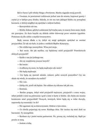 Byli w barze i pili whisky Haiga z Perrierem. Marita ciągnęła swoją powoli.
— Uważam, że powinieneś codziennie jechać sam do miasta, kupować gazety i
czytać je w kafejce przy drinku. Szkoda, że nie ma tam jakiegoś klubu czy porządnej
kawiarni, w której mógłbyś się spotykać z miłymi ludźmi.
— Rzeczywiście nie ma.
— Byłoby dobrze, gdybyś codziennie był trochę sam, to znaczy beze mnie, kiedy
nie pracujesz. Za dużo kręciło się dokoła ciebie dziewcząt przez ostatnie tygodnie.
Postaram się dla ciebie o męskie towarzystwo.
Będę zawsze dbała o to, żebyś się mógł spokojnie spotykać ze swoimi
przyjaciółmi. Że tak nie było, to jeden z wielkich błędów Katarzyny.
— Nie robiła tego naumyślnie. Wina jest moja.
— Być może. Ale jak myślisz, czy będziemy mieli przyjaciół? Prawdziwych
dobrych przyjaciół?
— Każde z nas już jednego ma.
— Ale czy znajdziemy jeszcze innych?
— Być może.
— A odbiorą cię mnie, bo będą mądrzejsi ode mnie?
— Nie będą mądrzejsi.
— Czy będą się zjawiali młodzi, ciekawi, pełni nowych pomysłów? Czy nie
okaże się wtedy, że zaczęłam cię nudzić?
— Nie i nie.
— Zabiję ich, jeżeli tak będzie. Nie oddam cię nikomu tak jak ona.
— Świetnie.
— Bardzo pragnę, żebyś miał przyjaciół mężczyzn, przyjaciół z czasu wojny,
żebyś jeździł z nimi na polowania i grał z nimi w karty w klubie. Ale chyba nie musisz
koniecznie mieć przyjaciółek? Nowych, świeżych, które będą się w tobie durzyły,
naprawdę cię rozumiały i te de?
— Nie uganiam się za dziewczynami. Dobrze o tym wiesz.
— Co chwila pojawiają się nowe. Każdego dnia. Nie można się mieć dość na
baczności. Ty szczególnie.
— Kocham cię i jesteś moim partnerem. No, proszę cię, rozluźnij się. Bądź po
prostu ze mną.
— Jestem z tobą.
 