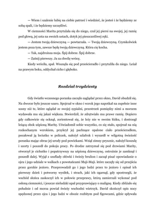 — Wiem i szalenie lubię na ciebie patrzeć i wiedzieć, że jesteś i że będziemy ze
sobą spali, i że będziemy szczęśliwi.
W ciemności Marita przytulała się do niego, czuł jej piersi na swojej, jej ramię
pod głową, jej usta na swoich ustach, dotyk jej pieszczotliwej ręki.
— Jestem twoją dziewczyną — powtarzała. — Twoją dziewczyną. Czymkolwiek
jestem poza tym, zawsze będę twoją dziewczyną. Która cię kocha.
— Tak, najdroższa moja. Śpij dobrze. Śpij dobrze.
— Zaśnij pierwszy. Ja za chwilę wrócę.
Kiedy wróciła, spał. Wsunęła się pod prześcieradło i przytuliła do niego. Leżał
na prawym boku, oddychał cicho i głęboko.
Rozdział trzydziesty
Gdy światło wczesnego poranka zaczęło zaglądać przez okno, David obudził się.
Na dworze było jeszcze szaro. Spojrzał w okno i wzrok jego napotkał na zupełnie inne
sosny niż te, które oglądał ze swojej sypialni, przestrzeń pomiędzy nimi a morzem
wydawała mu się jakaś większa. Stwierdził, że zdrętwiało mu prawe ramię. Dopiero
gdy całkowicie się ocknął, zorientował się, że leży nie w swoim łóżku, i dostrzegł
leżącą obok uśpioną Maritę. Uświadomił sobie wszystko, co się stało, spojrzał na nią
rozkochanym wzrokiem, przykrył jej pachnące opalone ciało prześcieradłem,
pocałował ją leciutko w policzek, nałożył szlafrok i wyszedł w wilgotną świeżość
poranka mając obraz jej urody pod powiekami. Wziął zimny prysznic, nałożył koszulę
i szorty i poszedł do pokoju pracy. Po drodze zatrzymał się pod drzwiami Marity,
otworzył je cichutko i popatrzywszy na uśpioną dziewczynę, ostrożnie je zamknął i
poszedł dalej. Wyjął z szuflady ołówki i świeży brulion i zaczął pisać opowiadanie o
ojcu i jego udziale w walkach z powstańcami Maji-Maji. które zaczęły się od przejścia
przez gorzkie jezioro. Przeprowadził go i jego ludzi przez to jezioro i opisał ich
pierwszy dzień i potworny wysiłek, i strach, jaki ich ogarnął, gdy spostrzegli, że
wschód słońca zaskoczył ich w połowie przeprawy, którą zamierzali wykonać pod
osłoną ciemności, i jeszcze nieludzki upał przyprawiający o malignę. Kiedy zbliżało się
południe i od morza powiał świeży wschodni wietrzyk. David skończył opis nocy
spędzonej przez ojca i jego ludzi w obozie rozbitym pod figowcami, gdzie spływała
 