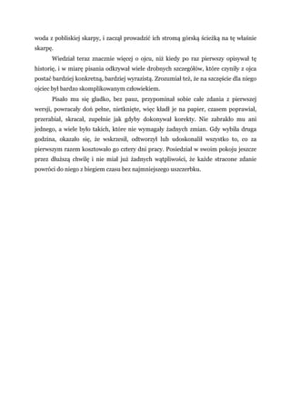 woda z pobliskiej skarpy, i zaczął prowadzić ich stromą górską ścieżką na tę właśnie
skarpę.
Wiedział teraz znacznie więcej o ojcu, niż kiedy po raz pierwszy opisywał tę
historię, i w miarę pisania odkrywał wiele drobnych szczegółów, które czyniły z ojca
postać bardziej konkretną, bardziej wyrazistą. Zrozumiał też, że na szczęście dla niego
ojciec był bardzo skomplikowanym człowiekiem.
Pisało mu się gładko, bez pauz, przypominał sobie całe zdania z pierwszej
wersji, powracały doń pełne, nietknięte, więc kładł je na papier, czasem poprawiał,
przerabiał, skracał, zupełnie jak gdyby dokonywał korekty. Nie zabrakło mu ani
jednego, a wiele było takich, które nie wymagały żadnych zmian. Gdy wybiła druga
godzina, okazało się, że wskrzesił, odtworzył lub udoskonalił wszystko to, co za
pierwszym razem kosztowało go cztery dni pracy. Posiedział w swoim pokoju jeszcze
przez dłuższą chwilę i nie miał już żadnych wątpliwości, że każde stracone zdanie
powróci do niego z biegiem czasu bez najmniejszego uszczerbku.
 