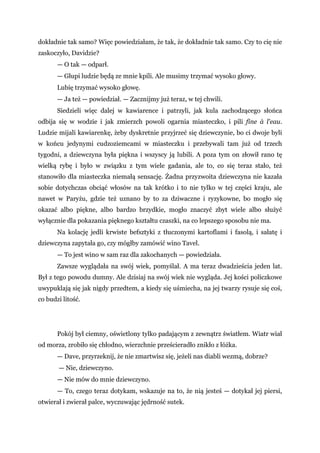 dokładnie tak samo? Więc powiedziałam, że tak, że dokładnie tak samo. Czy to cię nie
zaskoczyło, Davidzie?
— O tak — odparł.
— Głupi ludzie będą ze mnie kpili. Ale musimy trzymać wysoko głowy.
Lubię trzymać wysoko głowę.
— Ja też — powiedział. — Zacznijmy już teraz, w tej chwili.
Siedzieli więc dalej w kawiarence i patrzyli, jak kula zachodzącego słońca
odbija się w wodzie i jak zmierzch powoli ogarnia miasteczko, i pili fine à l'eau.
Ludzie mijali kawiarenkę, żeby dyskretnie przyjrzeć się dziewczynie, bo ci dwoje byli
w końcu jedynymi cudzoziemcami w miasteczku i przebywali tam już od trzech
tygodni, a dziewczyna była piękna i wszyscy ją lubili. A poza tym on złowił rano tę
wielką rybę i było w związku z tym wiele gadania, ale to, co się teraz stało, też
stanowiło dla miasteczka niemałą sensację. Żadna przyzwoita dziewczyna nie kazała
sobie dotychczas obciąć włosów na tak krótko i to nie tylko w tej części kraju, ale
nawet w Paryżu, gdzie też uznano by to za dziwaczne i ryzykowne, bo mogło się
okazać albo piękne, albo bardzo brzydkie, mogło znaczyć zbyt wiele albo służyć
wyłącznie dla pokazania pięknego kształtu czaszki, na co lepszego sposobu nie ma.
Na kolację jedli krwiste befsztyki z tłuczonymi kartoflami i fasolą, i sałatę i
dziewczyna zapytała go, czy mógłby zamówić wino Tavel.
— To jest wino w sam raz dla zakochanych — powiedziała.
Zawsze wyglądała na swój wiek, pomyślał. A ma teraz dwadzieścia jeden lat.
Był z tego powodu dumny. Ale dzisiaj na swój wiek nie wygląda. Jej kości policzkowe
uwypuklają się jak nigdy przedtem, a kiedy się uśmiecha, na jej twarzy rysuje się coś,
co budzi litość.
Pokój był ciemny, oświetlony tylko padającym z zewnątrz światłem. Wiatr wiał
od morza, zrobiło się chłodno, wierzchnie prześcieradło znikło z łóżka.
— Dave, przyrzeknij, że nie zmartwisz się, jeżeli nas diabli wezmą, dobrze?
— Nie, dziewczyno.
— Nie mów do mnie dziewczyno.
— To, czego teraz dotykam, wskazuje na to, że nią jesteś — dotykał jej piersi,
otwierał i zwierał palce, wyczuwając jędrność sutek.
 