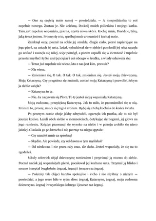 — One są częścią mnie samej — powiedziała. — A niespodzianka to coś
zupełnie nowego. Zostaw je. Nie uciekną. Dotknij moich policzków i mojego karku.
Tam jest zupełnie wspaniała, pyszna, czysta nowa skóra. Kochaj mnie, Davidzie, taką,
jaką teraz jestem. Proszę cię o to, spróbuj mnie zrozumieć i kochaj mnie.
Zamknął oczy, poczuł na sobie jej smukłe, długie ciało, piersi napierające na
jego pierś, na ustach jej usta. Leżał, wsłuchiwał się w siebie i po chwili jej ręka zaczęła
go szukać i zsunęła się niżej, więc pomógł, a potem zapadli się w ciemność i zupełnie
przestał myśleć i tylko czuł jej ciężar i coś obcego w środku, a wtedy odezwała się:
— Teraz już zupełnie nie wiesz, kto z nas jest kim, prawda?
— Nie wiem.
— Zmieniasz się, O tak. O tak. O tak, zmieniasz się. Jesteś moją dziewczyną.
Moją Katarzyną. Czy pragniesz się zmienić, zostać moją Katarzyną i pozwolić, żebym
ja ciebie wzięła?
— Katarzyna to ty.
— Nie. Ja nazywam się Piotr. To ty jesteś moją wspaniałą Katarzyną.
Moją cudowną, przepiękną Katarzyną. Jak to miło, że przemieniłeś się w nią.
Zrozum to, proszę, naucz się tego i zrozum. Będę się z tobą kochała do końca świata.
Po pewnym czasie oboje jakby zdrętwieli, ogarnęła ich pustka, ale to nie był
jeszcze koniec. Leżeli obok siebie w ciemnościach, dotykając się nogami, jej głowa na
jego ramieniu. Księżyc przesunął się wysoko na niebo i w pokoju zrobiło się nieco
jaśniej. Głaskała go po brzuchu i nie patrząc na niego spytała:
— Czy uznałeś mnie za sprośną?
— Skądże. Ale powiedz, czy od dawna o tym myślałaś?
— Od niedawna i nie przez cały czas, ale dużo. Jesteś wspaniały, że się na to
zgodziłeś.
Młody człowiek objął dziewczynę ramieniem i przycisnął ją mocno do siebie.
Poczuł nacisk jej wspaniałych piersi, pocałował jej kochane usta. Trzymał ją blisko i
mocno i szeptał bezgłośnie: żegnaj, żegnaj i jeszcze raz żegnaj.
— Poleżmy tak objęci bardzo spokojnie i cicho i nie myślmy o niczym —
powiedział, a jego serce biło w rytm słów: żegnaj, Katarzyno, żegnaj, moja cudowna
dziewczyno, żegnaj i wszystkiego dobrego i jeszcze raz żegnaj.
 
