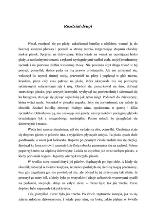 Rozdział drugi
Wstał, rozejrzał się po plaży, zakorkował butelkę z olejkiem, wsunął ją do
bocznej kieszeni plecaka i poszedł w stronę morza, rozgarniając stopami chłodny
mokry piasek. Spojrzał na dziewczynę, która leżała na wznak na opadającej lekko
plaży, z zamkniętymi oczami, z rękami wyciągniętymi wzdłuż ciała, na jej kwadratowy
ręcznik i na pierwsze źdźbła wiosennej trawy. Nie powinna zbyt długo trwać w tej
pozycji, pomyślał, słońce pada na nią prawie prostopadle. Ale nie zatrzymał się,
wskoczył do czystej zimnej wody, przewrócił na plecy i popłynął w głąb morza,
kraulem, przez cały czas patrząc na plażę, która ukazywała mu się pomiędzy
rytmicznymi uderzeniami rąk i nóg. Obrócił się, ponurkował na dno, dotknął
szorstkiego piasku, jego ostrych krawędzi, wychynął na powierzchnię i skierował się
ku brzegowi, starając się płynąć najwolniej jak tylko mógł. Podszedł do dziewczyny,
która wciąż spała. Poszukał w plecaku zegarka, żeby się zorientować, czy należy ją
obudzić. Znalazł butelkę zimnego białego wina, opakowaną w gazetę i kilka
ręczników. Odkorkował ją, nie usuwając ani gazety, ani ręczników i pociągnął głęboki
orzeźwiający łyk z niezgrabnego zawiniątka. Potem usiadł, by przyglądać się
dziewczynie i morzu.
Woda jest zawsze zimniejsza, niż się wydaje na oko, pomyślał. Cieplejsza staje
się dopiero gdzieś w połowie lata. z wyjątkiem płytszych miejsc. Ta plaża opada dość
gwałtownie, a woda jest lodowata. Dopiero po pewnym czasie zrobiło mu się cieplej.
Spojrzał ku horyzontowi i zauważył, że flota rybacka przesunęła się na zachód. Potem
popatrzył znów na uśpioną dziewczynę. Leżała na zupełnie już teraz suchym piasku, a
kiedy poruszała nogami, łagodny wietrzyk rozpylał piasek.
W środku nocy poczuł dotyk jej palców, błądzących po jego ciele. A kiedy się
obudził, zobaczył w świetle księżyca, że znowu posłużyła się ciemną magią przemiany,
lecz gdy zagadnęła go, nie powiedział nic, ale odczuł tę jej przemianę tak silnie, że
przeszył go ostry ból, a kiedy było po wszystkim i oboje całkowicie wyczerpani opadli
na poduszki, szepnęła, drżąc na całym ciele: — Teraz było tak jak trzeba. Teraz
dopiero było naprawdę tak jak trzeba.
Tak, pomyślał. Teraz było jak trzeba. Po chwili raptownie zasnęła, jak to się
zdarza młodym dziewczynom, i leżała przy nim, na boku, jakże piękna w świetle
 