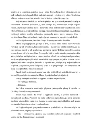 księżyca z tą wspaniałą, zupełnie nową i jakże dziwną linią głowy odcinającą się od
bieli poduszki, i wtedy pochylił się nad nią i szepnął: — Jestem przy tobie. Niezależnie
od tego, co jeszcze wyroi się w twojej głowie, jestem z tobą i kocham cię.
Gdy się rano obudził, był szalenie głodny, ale postanowił poczekać na nią ze
śniadaniem. Wreszcie pocałował ją, więc ocknęła się, uśmiechnęła, wciąż zaspana
wstała, umyła się w wielkiej misce i pochylona przed lustrem szafy szczotkowała sobie
włosy. Patrzała na swoje odbicie z powagą, wreszcie jednak uśmiechnęła się, dotknęła
czubkami palców swoich policzków, naciągnęła przez głowę pasiastą bluzę i
pocałowała go. Wyprostowała się i wpierając się piersiami w jego pierś powiedziała:
— Nic się nie martw, Davidzie. Twoja dziewczyna wróciła do ciebie.
Mimo to przygnębiała go myśl o tym, co się z nimi stanie, skoro wypadki
rozwijały się tak żywiołowo, tak niebezpiecznie i tak szybko. Cóż to może być, co nie
chce spłonąć nawet w tak gwałtownie gorejącym ogniu? Byliśmy szczęśliwi. Jestem
pewny, że ona też była szczęśliwa. Co prawda, któż to może wiedzieć. A poza tym kim
jesteś, żeby być sędzią i sądzić, a zresztą kto brał udział, kto zaakceptował przemianę,
kto ją tak głęboko przeżył? Jeżeli ona właśnie tego pragnie, to jakim prawem chcesz
jej odmówić? Masz szczęście, że trafiła ci się taka żona, nie być przy niej szczęśliwym
to grzech. Ale przecież jesteś szczęśliwy. Wino ci w tym pomaga. Lecz co będziesz pił,
kiedy wino przestanie na ciebie działać?
Wyjął olejek z plecaka i posmarował nim podbródek i policzki dziewczyny, w
bocznej kieszeni plecaka znalazł wyblakłą chustkę i nakrył nią jej piersi.
— Czy muszę się obudzić? — zapytała. — Mam wspaniały sen.
— To wyśnij go do końca.
— Dziękuję.
Po kilku minutach westchnęła głęboko, potrząsnęła głową i usiadła. —
Chodźmy do wody — zaproponowała.
Poszli więc razem do wody i wypłynęli daleko, a potem nurkowali i
baraszkowali jak foki. Powrócili na plażę, wytarli się ręcznikami, po czym podał jej
butelkę z winem, które wciąż było chłodne w opakowaniu gazet, i każde z nich mocno
pociągnęło. Spojrzała na niego i roześmiała się.
— Przyjemnie gasić pragnienie winem — powiedziała. — Nie masz chyba nic
przeciwko temu, żebyśmy byli braćmi?
— Nie — wysmarował jej czoło, nos, policzki i podbródek olejkiem i po chwili
jeszcze bardzo dokładnie nad i za uszami.
 