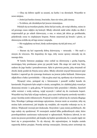 — Chcę się dobrze opalić za uszami, na karku i na skroniach. Wszystkie te
nowe miejsca.
— Jesteś już bardzo ciemny, braciszku. Sam nie wiesz, jaki ciemny.
— To dobrze, ale chciałabym być jeszcze ciemniejsza.
Położyli się na twardym piasku, który był już suchy, ale wciąż chłodny, mimo że
od pewnego czasu odpływ się kończył. Młody człowiek nalał sobie olejku na dłoń i
rozprowadził go po udach dziewczyny, a one, w miarę jak skóra go pochłaniała,
połyskiwały coraz to cieplejszym brązem. Potem smarował jej brzuch i piersi, aż
dziewczyna zrobiła się od tego senna i szepnęła.
— Nie wyglądamy na braci, kiedy zachowujemy się tak jak teraz, co?
— Nie.
— Staram się być naprawdę dobrą dziewczyną — mruczała. — Nie myśl o
niczym do wieczora. Nie dopuśćmy do tego, żeby nocne sprawy mieszały się do
naszego dnia.
W hotelu listonosz popijając wino czekał na dziewczynę z grubą kopertą,
zawierającą listy przekazane przez jej paryski bank. Dla niego też miał trzy listy,
nadane do jego banku i przeadresowane. Była to pierwsza poczta, jaką otrzymali od
chwili, kiedy posłali do Paryża nowy adres. Młody człowiek wręczył listonoszowi pięć
franków i zaprosił go do cynowego kontuaru na jeszcze jeden kieliszek. Dziewczyna
zdjęła klucz z haka i powiedziała: — Idę na górę umyć się, spotkamy się w kawiarence.
Wysączył wino, pożegnał się z listonoszem i poszedł wzdłuż kanału do
kawiarenki. Przyjemnie było usiąść w cieniu, szczególnie, że z dalekiej plaży wracał po
słonecznej stronie i z gołą głową. W kawiarence było przytulnie i chłodno. Zamówił
sobie wermut z wodą sodową, wyjął scyzoryk i zabrał się do rozcinania kopert.
Wszystkie trzy listy były od jego wydawcy, przy czym dwie koperty zawierały wycinki z
prasy i korektę notek reklamowych. Przejrzał wycinki i zabrał się do czytania długiego
listu. Wesołego i pełnego ostrożnego optymizmu. Jeszcze może za wcześnie, żeby się
można było zorientować, jak książka się rozejdzie, ale wszystko wskazuje na to, że
dobrze. Większość recenzji jest doskonała. Oczywiście i parę mniej pochlebnych. Ale
tego należy się spodziewać. W recenzjach znalazł kilka podkreślonych zdań, które
prawdopodobnie zamierzano wykorzystać w ogłoszeniach. Wydawca żałował, że nie
może mu jeszcze powiedzieć, jak książka się będzie sprzedawała, bo z zasady nigdy nie
bawi się w przepowiednie. To zły obyczaj. Ale najważniejsze, że książka została
naprawdę dobrze przyjęta. Prawdę mówiąc sensacyjnie. Zresztą autor zorientuje się
 