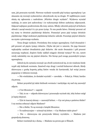 sam, jak przeczyta wycinki. Pierwsze wydanie wynosiło pięć tysięcy egzemplarzy i po
ukazaniu się recenzji wydawnictwo zdecydowało się na drugie. W najbliższym czasie
ukażą się ogłoszenia z nadrukiem „Wkrótce drugie wydanie". Wydawca wyrażał
nadzieję, że autor jest zadowolony i że wykorzystuje dobrze zasłużony odpoczynek.
Załączał najlepsze pozdrowienia dla żony autora. Młody człowiek pożyczył od kelnera
ołówek i zaczął mnożyć $ 2.50 przez tysiąc. To mu poszło łatwo. Dziesięć procent od
tej sumy to dwieście pięćdziesiąt dolarów. Pomnożyć przez pięć tysięcy dwieście
pięćdziesiąt. Odjąć siedemset pięćdziesiąt dolarów zaliczki. Pozostaje pięćset dolarów
na czysto z pierwszego wydania.
Teraz drugie wydanie. Powiedzmy dwa tysiące egzemplarzy. Czyli dwanaście i
pół procent od pięciu tysięcy dolarów. Chyba tak jest w umowie. Do jego kieszeni
wpłynęłoby sześćset dwadzieścia pięć dolarów. Ale może dwanaście i pół procent
zaczynają wypłacać, dopiero kiedy nakład osiągnie dziesięć tysięcy? No nic, nawet
wtedy należałoby mu się pięćset dolarów. Nie biorąc pod uwagę pozostałych tysiąca
egzemplarzy.
Zabrał się do czytania recenzji i po chwili zorientował się, że nie wiadomo kiedy
wypił cały kieliszek wermutu. Zamówił więc drugi i zwrócił kelnerowi ołówek. Kiedy
dziewczyna z grubą kopertą pełną listów weszła do kawiarenki, był wciąż jeszcze
pogrążony w lekturze recenzji.
— Nie wiedziałam, że dostałeś wycinki! — zawołała. — Pokaż je. Pokaż, bardzo
cię proszę.
Kelner przyniósł jej także kieliszek wermutu i nachylając się nad nią zauważył
zdjęcie.
— C’est Monsieur? — zapytał.
— Tak, to on — odparła dziewczyna i przesunęła wycinek tak, żeby kelner mógł
je lepiej obejrzeć.
— Tyle że inaczej ubrany — zauważył kelner. — Czy oni piszą o państwa ślubie?
I czy można zobaczyć zdjęcie Madame?
— Nie o ślubie. To są recenzje z książki Monsieur.
— To nadzwyczajne — ucieszył się kelner. — Czy Madame także pisze?
— Nie — dziewczyna nie przerywała lektury wycinków. — Madame jest
gospodynią domową.
Kelner roześmiał się z dumą. — Madame na pewno gra w filmach.
 