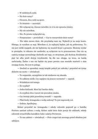 — W niektórych czeki.
— Na duże sumy?
— Owszem, dwa czeki są spore.
— To świetnie — zauważył.
— Nie wyłączaj się. Zawsze mówiłeś, że ci to nie sprawia różnicy.
— Nic nie mówiłem.
— Nie. Po prostu wyłączyłeś się.
— Przepraszam — powiedział. — Czy to rzeczywiście duże sumy?
— Nie takie znowu duże. Ale przydadzą nam się. Wpłacili je na moje konto.
Dlatego, że wyszłam za mąż. Mówiłam ci, że najlepiej będzie, jak się pobierzemy. To
nie jest wielki majątek, ale nie będziemy się musieli liczyć z groszem. Możemy wydać
te pieniądze, to nikomu nie zaszkodzi, są wyłącznie na to przeznaczone. One nie są
częścią mojego normalnego dochodu ani tego, co otrzymam, jak skończę dwadzieścia
pięć lat albo jeżeli dożyję trzydziestki. Są dla nas obojga, na teraz, na każdą
zachciankę. Żadne z nas nie będzie się przez pewien czas musiało martwić o stan
swojego konta. Na tym to polega.
— Dochód ze sprzedaży mojej książki pokrył już zaliczkę i przyniósł mi tysiąc
dolarów na czysto — oświadczył.
— To wspaniale, szczególnie że tak niedawno się ukazała.
— To całkiem nieźle. Czy napijesz się jeszcze wermutu? — zapytał.
— Wolałabym coś innego.
— Ile wypiłaś?
— Jeden kieliszek. Musi być bardzo słaby.
— Ja wypiłem dwa i nawet nie poczułem smaku.
— Czy istnieje jakiś prawdziwy trunek? — zapytała.
— Piłaś kiedy Armagnaka z wodą sodową? To jest naprawdę coś.
— Dobrze. Spróbujmy.
Kelner przyniósł im Armagnaka i młody człowiek poprosił go o butelkę
Perriera zamiast syfonu z wodą. Kelner nalał dwie duże porcje do szklanek, młody
człowiek wrzucił kilka kawałków lodu i zalał je Perrierem.
— To nas załatwi — oświadczył. — Picie czegoś tak mocnego przed obiadem jest
zabójcze.
 