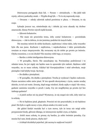 Dziewczyna pociągnęła duży łyk. — Pyszne — oświadczyła. — Ma jakiś taki
czysty, zdrowy paskudny smak. — Wypiła drugi łyk. — To to się naprawdę czuje.
— Owszem — młody człowiek nabrał powietrza w płuca. — Owszem, to się
czuje.
Łyknęła jeszcze raz, uśmiechnęła się i dokoła jej oczu ukazały się drobne
zmarszczki. Zimny Perrier ożywił ciężki koniak.
— Zdrowie bohaterów.
— Nie mam nic przeciwko temu, żeby zostać bohaterem — powiedziała
dziewczyna. — Jak to dobrze, że nie jesteśmy podobni do innych ludzi.
Nie musimy mówić do siebie kochanie, najdroższa i różne takie, żeby wszystko
było dla nas jasne. Kochanie i najdroższa, i najukochańsza i takie powiedzonka
uważam za wręcz nieprzyzwoite. My zwracamy się do siebie po prostu po imieniu.
Chyba rozumiesz, o co mi chodzi? Nie musimy robić tego, co wszyscy.
— Bardzo z ciebie inteligentna dziewczyna.
— W porządku, Davie. Nie zanudzajmy się. Powinniśmy podróżować i to
właśnie teraz, bo już nigdy nie będzie nam to sprawiało tyle radości. Będziesz robił
wszystko, na co masz ochotę. Gdybyś był Europejczykiem i miał adwokata, moje
pieniądze i tak byłyby twoje. Są twoje.
— Do diabła z pieniędzmi.
— W porządku. Do diabła z pieniędzmi. Trzeba je wydawać i będzie cudownie.
Potem zaczniesz sobie znów pisać. W ten sposób skorzystamy z życia, zanim urodzę
dziecko, to też coś warte. Zresztą, skąd mogę wiedzieć, kiedy zajdę w ciążę? Ale wiesz,
gadanie zamienia wszystko w proch i nudę. Czy nie moglibyśmy po prostu żyć bez
żadnego gadania?
— A jeżeli zechce mi się pisać? Wystarczy, że się czegoś nie robi, żeby mieć na
to ochotę.
— No to będziesz pisał, głuptasie. Przecież mi nie przyrzekałeś, że nie będziesz
pisał. Nie było w ogóle mowy o tym, żebym miała ci to mieć za złe.
Ale gdzieś kiedyś musiała być o tym mowa, tyle że teraz nie mógł sobie
przypomnieć kiedy, głównie dlatego, że intensywnie myślał o tym, co będzie.
— Jeżeli masz ochotę, to proszę cię bardzo, ja sobie świetnie poradzę. Czy
musisz być sam, kiedy piszesz, chyba nie?
— A dokąd chciałabyś pojechać, jak zaczną tu napływać turyści?
 