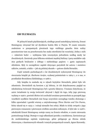 OD TŁUMACZA
W późnych latach pięćdziesiątych, niedługo przed samobójczą śmiercią, Ernest
Hemingway otrzymał list od dyrektora hotelu Ritz w Paryżu. W czasie remontu
znaleziono w przepastnych piwnicach tego wielkiego gmachu dwie walizy
pozostawione tam na przechowaniu bez mała czterdzieści lat wcześniej. Jedna z nich
— właściwie kufer — wyklejona była wzorzystym jedwabiem według mody lat
dwudziestych. Zawierały poza kilkoma sztukami męskiej bielizny i parą sandałów cały
stos grubych brulionów z żółtego i niebieskiego papieru — gęsto zapisanych
ołówkiem. Były to szczegółowe zapiski dotyczące paryskich lat autora i mnóstwo
szkiców, notatek, a także — jak się później okazało — gotowe dzieła literackie.
Część notatek pochodzących z lat dwudziestych wykorzystał Hemingway do
stworzenia książki pt. Ruchome święto, wydanej pośmiertnie w 1964 r., a u nas, w
przekładzie Bronisława Zielińskiego, w 1966 r.
Gdy książka ta znalazła się w rękach krytyków literackich, jakież było ich
zdumienie. Dowiedzieli się bowiem z jej lektury, że ich dotychczasowy pogląd na
młodzieńczą twórczość Hemingwaya był z gruntu fałszywy. Uważano dotychczas, że
autor świadomie tę swoją twórczość ukrywał i dążył do tego, żeby jego pierwszą
wydaną w 1926 r. powieść Słońce też wschodzi uważano powszechnie za początek jego
wszelkich wysiłków literackich (nie licząc oczywiście szczupłego tomiku złożonego z
kilku opowiadań i garstki wierszy a zatytułowanego Three Stories and Ten Poems,
który ukazał się w 1923 r. i minął niemalże bez echa). Miało to ścisły związek z jego
pierwszym romansem i pierwszym wielkim zawodem miłosnym. A było tak: w 1918 r.
młodziutki Ernest Hemingway zostaje ranny na froncie włoskim, w czasie ratowania
postrzelonego kolegi. Dostaje w nogi odłamkami pocisku z moździerza. Zawieziono go
do mediolańskiego szpitala wojskowego, gdzie pielęgnuje go śliczna młoda
dziewczyna, o kasztanowych włosach i szarych przepastnych oczach, Agnes Kuronsky.
 