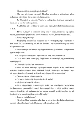 — Dlaczego mi tego jasno nie powiedziałaś?
— Nie chcę ci niczego narzucać. Mówiłam przecież, że pojedziemy, gdzie
zechcesz. A zdawało mi się, że masz ochotę na Afrykę.
— Na Afrykę jest za wcześnie. Tam teraz padają silne deszcze, a zaraz potem
trawa jest za wysoka i robi się zimno.
— Moglibyśmy leżeć w łóżku, to nam będzie ciepło, i słuchać stukania deszczu
w dach.
— Mówię ci, że jest za wcześnie. Drogi toną w błocie, nie można się nigdzie
ruszać, jedno wielkie grzęzawisko. Trawa rośnie tak wysoko, że wszystko zasłania.
— No to dokąd jedziemy?
— Moglibyśmy pojechać do Hiszpanii, ale w Sewilli jest już po wszystkim, w
San Isidro też. Na Hiszpanię jest też za wcześnie. Na wybrzeże baskijskie także.
Wszędzie teraz leje.
— Czy nie ma jakichś miejsc o gorącym klimacie, gdzie można by było sobie
pływać tak jak tutaj?
— W Hiszpanii nie mogłabyś pływać tak jak tutaj. Aresztowaliby cię.
— Co za nuda. Więc zaczekajmy z wyjazdem, bo chciałabym się jeszcze trochę
mocniej opalić.
— Dlaczego pragniesz być taka ciemna?
— Sama nie wiem. Dlaczego się w ogóle czegoś pragnie? W tej chwili mam
akurat na to ochotę, większą niż na cokolwiek innego. To znaczy na coś takiego, czego
nie mamy. Czy nie podnieca cię to, że staję się z dnia na dzień ciemniejsza?
— Owszem, bardzo mi się to podoba.
— Czy wyobrażałeś sobie, że potrafię się tak opalić?
— Nie, jesteś w końcu blondynką.
— Ale ja mogę dlatego, że jestem spod znaku Lwa, a lwy bywają ciemne. Chcę
być brązowa na całym ciele i powoli do tego dochodzę, ty także będziesz bardzo
ciemny, ciemniejszy od Indianina, to nas jeszcze bardziej wyróżni spośród innych
ludzi. Już teraz rozumiesz, dlaczego to takie ważne?
— To czym wtedy będziemy?
— Nie wiem. Może po prostu sobą. Tyle że trochę inni. To chyba najlepsze, co
się może człowiekowi przytrafić. I będziemy podróżowali, prawda?
 