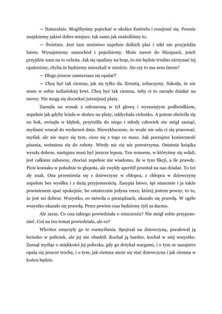 — Naturalnie. Moglibyśmy pojechać w okolice Estérelu i rozejrzeć się. Pewnie
znajdziemy jakieś dobre miejsce, tak samo jak znaleźliśmy to.
— Świetnie. Jest tam mnóstwo zupełnie dzikich plaż i nikt nie przyjeżdża
latem. Wynajmiemy samochód i pojedziemy. Może nawet do Hiszpanii, jeżeli
przyjdzie nam na to ochota. Jak się opalimy na brąz, to nie będzie trudno utrzymać tej
opalenizny, chyba że będziemy mieszkali w mieście. Ale czy to ma sens latem?
— Długo jeszcze zamierzasz się opalać?
— Chcę być tak ciemna, jak się tylko da. Zresztą, zobaczymy. Szkoda, że nie
mam w sobie indiańskiej krwi. Chcę być tak ciemna, żeby ci to zaczęło działać na
nerwy. Nie mogę się doczekać jutrzejszej plaży.
Zasnęła na wznak z odrzuconą w tył głową i wysuniętym podbródkiem,
zupełnie jak gdyby leżała w słońcu na plaży, oddychała cichutko. A potem obróciła się
na bok, zwinęła w kłębek, przytuliła do niego i młody człowiek nie mógł zasnąć,
myślami wracał do wydarzeń dnia. Niewykluczone, że wcale nie uda ci się pracować,
myślał, ale nie męcz się tym, ciesz się z tego co masz. Jak poczujesz konieczność
pisania, weźmiesz się do roboty. Wtedy nic cię nie powstrzyma. Ostatnia książka
wyszła dobrze, następna musi być jeszcze lepsza. Ten nonsens, w któryśmy się wdali,
jest całkiem zabawny, chociaż zupełnie nie wiadomo, ile w tym fikcji, a ile prawdy.
Picie koniaku w południe to głupota, ale zwykły aperitif przestał na nas działać. To też
zły znak. Ona przemienia się z dziewczyny w chłopca, z chłopca w dziewczynę
zupełnie bez wysiłku i z dużą przyjemnością. Zasypia łatwo, śpi smacznie i ja także
powinienem spać spokojnie, bo ostatecznie jedyna rzecz, której jestem pewny, to to,
że jest mi dobrze. Wszystko, co mówiła o pieniądzach, okazało się prawdą. W ogóle
wszystko okazało się prawdą. Przez pewien czas będziemy żyli za darmo.
Ale zaraz. Co ona takiego powiedziała o niszczeniu? Nie mógł sobie przypom-
nieć. Coś na ten temat powiedziała, ale co?
Wkrótce zmęczyły go te rozmyślania. Spojrzał na dziewczynę, pocałował ją
leciutko w policzek, ale jej nie obudził. Kochał ją bardzo, kochał w niej wszystko.
Zasnął myśląc o miękkości jej policzka, gdy go dotykał wargami, i o tym ze nazajutrz
opalą się jeszcze trochę, i o tym, jak ciemna może się stać dziewczyna i jak ciemna w
końcu będzie.
 