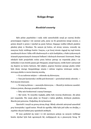Księga druga
Rozdział czwarty
Było późne popołudnie i mały niski samochodzik sunął po czarnej drodze
przecinającej wzgórza i nie zaorane pola, jasny na tle granatowej smugi oceanu, a
potem skręcił w prawo i wjechał na pusty bulwar, biegnący wzdłuż żółtych piasków
płaskiej plaży w Hendaye. Na samym jej końcu, od strony oceanu, wznosiły się
masywne bryły wielkiego hotelu i kasyna, a po lewej stronie ciągnął się rząd świeżo
zasadzonych drzew i kilka willi zbudowanych w stylu baskijskim, o biało tynkowanych
ścianach poprzecinanych ciemnymi belkami i okolonych drzewami i krzewami. Dwoje
młodych ludzi przejechało wolno przez bulwar patrząc na wspaniałą plażę i na
niebieskie w tym świetle pasmo gór Hiszpanii, minęli kasyno, wielki hotel i zatrzymali
się dopiero na końcu bulwaru. Był odpływ, poprzez bezmiar jasnego piasku widać
było domy starego hiszpańskiego miasta i zielone wzgórza wieńczące zatokę i
sterczącą daleko w morzu latarnię morską.
— Co za cudowne miejsce — odezwała się dziewczyna.
— Tam jest kawiarenka i stoliki pod drzewami — powiedział młody człowiek. —
Pod starymi drzewami.
— Te tutaj są dziwne — zauważyła dziewczyna. — Musieli je niedawno zasadzić.
Ciekawa jestem, dlaczego posadzili mimozę.
— Żeby móc konkurować z naszą Camargue.
— Być może. To wszystko wygląda, jakby było wczoraj zbudowane. Ale plaża
jest wspaniała. Nie znam plaży we Francji z takim gładkim, drobnym piaskiem.
Biarritz jest potworne. Podjedźmy do tej kawiarni.
Zawrócili i ruszyli na prawą stronę drogi. Młody człowiek zatrzymał samochód
przy krawężniku i zgasił motor. Weszli do ogródka. Miło było jeść tylko we dwójkę, z
zupełnie obcymi ludźmi przy sąsiednich stolikach.
W nocy podniósł się wiatr i w ich narożnym pokoju na szczycie wielkiego
hotelu słychać było huk ogromnych fal, rozbijających się o piaszczysty brzeg. W
 