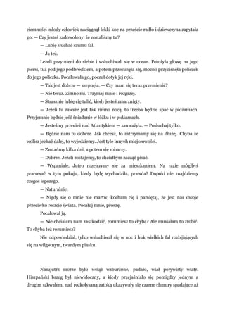 ciemności młody człowiek naciągnął lekki koc na przeście radło i dziewczyna zapytała
go: — Czy jesteś zadowolony, że zostaliśmy tu?
— Lubię słuchać szumu fal.
— Ja też.
Leżeli przytuleni do siebie i wsłuchiwali się w ocean. Położyła głowę na jego
piersi, tuż pod jego podbródkiem, a potem przesunęła się, mocno przycisnęła policzek
do jego policzka. Pocałowała go, poczuł dotyk jej ręki.
— Tak jest dobrze — szepnęła. — Czy mam się teraz przemienić?
— Nie teraz. Zimno mi. Trzymaj mnie i rozgrzej.
— Strasznie lubię cię tulić, kiedy jesteś zmarznięty.
— Jeżeli tu zawsze jest tak zimno nocą, to trzeba będzie spać w pidżamach.
Przyjemnie będzie jeść śniadanie w łóżku i w pidżamach.
— Jesteśmy przecież nad Atlantykiem — zauważyła. — Posłuchaj tylko.
— Będzie nam tu dobrze. Jak chcesz, to zatrzymamy się na dłużej. Chyba że
wolisz jechać dalej, to wyjedziemy. Jest tyle innych miejscowości.
— Zostańmy kilka dni, a potem się zobaczy.
— Dobrze. Jeżeli zostajemy, to chciałbym zacząć pisać.
— Wspaniale. Jutro rozejrzymy się za mieszkaniem. Na razie mógłbyś
pracować w tym pokoju, kiedy będę wychodziła, prawda? Dopóki nie znajdziemy
czegoś lepszego.
— Naturalnie.
— Nigdy się o mnie nie martw, kocham cię i pamiętaj, że jest nas dwoje
przeciwko reszcie świata. Pocałuj mnie, proszę.
Pocałował ją.
— Nie chciałam nam zaszkodzić, rozumiesz to chyba? Ale musiałam to zrobić.
To chyba też rozumiesz?
Nie odpowiedział, tylko wsłuchiwał się w noc i huk wielkich fal rozbijających
się na wilgotnym, twardym piasku.
Nazajutrz morze było wciąż wzburzone, padało, wiał porywisty wiatr.
Hiszpański brzeg był niewidoczny, a kiedy przejaśniało się pomiędzy jednym a
drugim szkwałem, nad rozkołysaną zatoką ukazywały się czarne chmury spadające aż
 