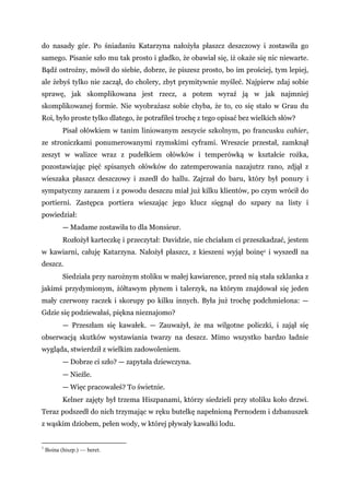 do nasady gór. Po śniadaniu Katarzyna nałożyła płaszcz deszczowy i zostawiła go
samego. Pisanie szło mu tak prosto i gładko, że obawiał się, iż okaże się nic niewarte.
Bądź ostrożny, mówił do siebie, dobrze, że piszesz prosto, bo im prościej, tym lepiej,
ale żebyś tylko nie zaczął, do cholery, zbyt prymitywnie myśleć. Najpierw zdaj sobie
sprawę, jak skomplikowana jest rzecz, a potem wyraź ją w jak najmniej
skomplikowanej formie. Nie wyobrażasz sobie chyba, że to, co się stało w Grau du
Roi, było proste tylko dlatego, że potrafiłeś trochę z tego opisać bez wielkich słów?
Pisał ołówkiem w tanim liniowanym zeszycie szkolnym, po francusku cahier,
ze stroniczkami ponumerowanymi rzymskimi cyframi. Wreszcie przestał, zamknął
zeszyt w walizce wraz z pudełkiem ołówków i temperówką w kształcie rożka,
pozostawiając pięć spisanych ołówków do zatemperowania nazajutrz rano, zdjął z
wieszaka płaszcz deszczowy i zszedł do hallu. Zajrzał do baru, który był ponury i
sympatyczny zarazem i z powodu deszczu miał już kilku klientów, po czym wrócił do
portierni. Zastępca portiera wieszając jego klucz sięgnął do szpary na listy i
powiedział:
— Madame zostawiła to dla Monsieur.
Rozłożył karteczkę i przeczytał: Davidzie, nie chciałam ci przeszkadzać, jestem
w kawiarni, całuję Katarzyna. Nałożył płaszcz, z kieszeni wyjął boinę1 i wyszedł na
deszcz.
Siedziała przy narożnym stoliku w małej kawiarence, przed nią stała szklanka z
jakimś przydymionym, żółtawym płynem i talerzyk, na którym znajdował się jeden
mały czerwony raczek i skorupy po kilku innych. Była już trochę podchmielona: —
Gdzie się podziewałaś, piękna nieznajomo?
— Przeszłam się kawałek. — Zauważył, że ma wilgotne policzki, i zajął się
obserwacją skutków wystawiania twarzy na deszcz. Mimo wszystko bardzo ładnie
wygląda, stwierdził z wielkim zadowoleniem.
— Dobrze ci szło? — zapytała dziewczyna.
— Nieźle.
— Więc pracowałeś? To świetnie.
Kelner zajęty był trzema Hiszpanami, którzy siedzieli przy stoliku koło drzwi.
Teraz podszedł do nich trzymając w ręku butelkę napełnioną Pernodem i dzbanuszek
z wąskim dziobem, pełen wody, w której pływały kawałki lodu.
1
Boina (hiszp.) — beret.
 