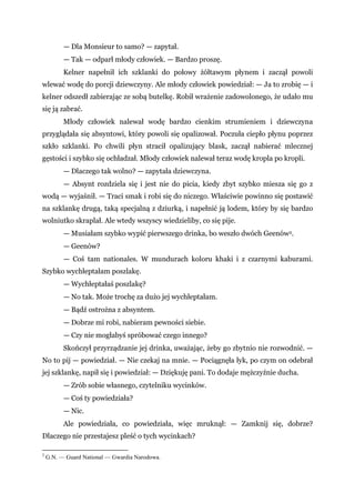 — Dla Monsieur to samo? — zapytał.
— Tak — odparł młody człowiek. — Bardzo proszę.
Kelner napełnił ich szklanki do połowy żółtawym płynem i zaczął powoli
wlewać wodę do porcji dziewczyny. Ale młody człowiek powiedział: — Ja to zrobię — i
kelner odszedł zabierając ze sobą butelkę. Robił wrażenie zadowolonego, że udało mu
się ją zabrać.
Młody człowiek nalewał wodę bardzo cienkim strumieniem i dziewczyna
przyglądała się absyntowi, który powoli się opalizował. Poczuła ciepło płynu poprzez
szkło szklanki. Po chwili płyn stracił opalizujący blask, zaczął nabierać mlecznej
gęstości i szybko się ochładzał. Młody człowiek nalewał teraz wodę kropla po kropli.
— Dlaczego tak wolno? — zapytała dziewczyna.
— Absynt rozdziela się i jest nie do picia, kiedy zbyt szybko miesza się go z
wodą — wyjaśnił. — Traci smak i robi się do niczego. Właściwie powinno się postawić
na szklankę drugą, taką specjalną z dziurką, i napełnić ją lodem, który by się bardzo
wolniutko skraplał. Ale wtedy wszyscy wiedzieliby, co się pije.
— Musiałam szybko wypić pierwszego drinka, bo weszło dwóch Geenów2.
— Geenów?
— Coś tam nationales. W mundurach koloru khaki i z czarnymi kaburami.
Szybko wychłeptałam poszlakę.
— Wychłeptałaś poszlakę?
— No tak. Może trochę za dużo jej wychłeptałam.
— Bądź ostrożna z absyntem.
— Dobrze mi robi, nabieram pewności siebie.
— Czy nie mogłabyś spróbować czego innego?
Skończył przyrządzanie jej drinka, uważając, żeby go zbytnio nie rozwodnić. —
No to pij — powiedział. — Nie czekaj na mnie. — Pociągnęła łyk, po czym on odebrał
jej szklankę, napił się i powiedział: — Dziękuję pani. To dodaje mężczyźnie ducha.
— Zrób sobie własnego, czytelniku wycinków.
— Coś ty powiedziała?
— Nic.
Ale powiedziała, co powiedziała, więc mruknął: — Zamknij się, dobrze?
Dlaczego nie przestajesz pleść o tych wycinkach?
2
G.N. — Guard National — Gwardia Narodowa.
 