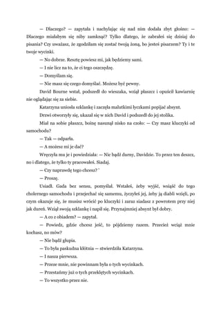 — Dlaczego? — zapytała i nachylając się nad nim dodała zbyt głośno: —
Dlaczego miałabym się niby zamknąć? Tylko dlatego, że zabrałeś się dzisiaj do
pisania? Czy uważasz, że zgodziłam się zostać twoją żoną, bo jesteś pisarzem? Ty i te
twoje wycinki.
— No dobrze. Resztę powiesz mi, jak będziemy sami.
— I nie licz na to, że ci tego oszczędzę.
— Domyślam się.
— Nie masz się czego domyślać. Możesz być pewny.
David Bourne wstał, podszedł do wieszaka, wziął płaszcz i opuścił kawiarnię
nie oglądając się za siebie.
Katarzyna uniosła szklankę i zaczęła malutkimi łyczkami popijać absynt.
Drzwi otworzyły się, ukazał się w nich David i podszedł do jej stolika.
Miał na sobie płaszcz, boinę nasunął nisko na czoło: — Czy masz kluczyki od
samochodu?
— Tak — odparła.
— A możesz mi je dać?
Wręczyła mu je i powiedziała: — Nic bądź durny, Davidzie. To przez ten deszcz,
no i dlatego, że tylko ty pracowałeś. Siadaj.
— Czy naprawdę tego chcesz? '
— Proszę.
Usiadł. Gada bez sensu, pomyślał. Wstałeś, żeby wyjść, wsiąść do tego
cholernego samochodu i przejechać się samemu, życzyłeś jej, żeby ją diabli wzięli, po
czym okazuje się, że musisz wrócić po kluczyki i zaraz siadasz z powrotem przy niej
jak dureń. Wziął swoją szklankę i napił się. Przynajmniej absynt był dobry.
— A co z obiadem? — zapytał.
— Powiedz, gdzie chcesz jeść, to pójdziemy razem. Przecież wciąż mnie
kochasz, no mów?
— Nie bądź głupia.
— To była paskudna kłótnia — stwierdziła Katarzyna.
— I nasza pierwsza.
— Przeze mnie, nie powinnam była o tych wycinkach.
— Przestańmy już o tych przeklętych wycinkach.
— To wszystko przez nie.
 