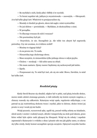 — Bo myślałaś o nich, kiedy piłaś. Odbiły ci te wycinki.
— To brzmi zupełnie tak, jakbym je zwymiotowała — zauważyła. — Okropność.
A to był tylko głupi żart. Właściwie to przejęzyczyłam się.
— Musiały ci chodzić po głowie, skoro tak nagle z nimi wystrzeliłaś.
— No już dobrze — powiedziała. — Myślałam, że skończyliśmy z nimi.
— W porządku.
— To dlaczego wracasz do nich i wracasz?
— Nie powinniśmy byli pić.
— Oczywiście, że nie. Szczególnie ja. Ale tobie ten absynt był naprawdę
potrzebny. Czy nie uważasz, że ci dobrze zrobił?
— Musimy to ciągnąć dalej?
— Ja na pewno nie. To nuda.
— Nienawidzę tego cholernego słowa.
— Masz szczęście, że nienawidzisz tylko jednego słowa w całym języku.
— Cholera — mruknął. — Idź sobie sama na obiad.
— Nie mam zamiaru. Zjemy razem i będziemy się zachowywali jak ludzie.
— Zgoda.
— Przepraszani cię. To miał być żart, ale się nie udał. Słowo, Davidzie, to miał
być tylko żart.
Rozdział piąty
Kiedy David Bourne się obudził, odpływ był w pełni, nad plażą świeciło słońce,
morze miało odcień ciemnego granatu, w dali zieleniły się świeżo wymyte wzgórza, a
chmury rozeszły się całkowicie. Katarzyna wciąż spała, regularnie oddychając, a on
patrzał na jej rozświetloną słońcem twarz i myślał, jakie to dziwne, słońce świeci jej
prosto w oczy i wcale jej nie budzi.
Wziął prysznic, wyszorował zęby, ogolił się, poczuł wielką ochotę na śniadanie,
ubrał szorty i sweter i rozłożył zeszyt, ołówki i temperówkę na stole pod oknem, przez
które widać było ujście rzeki płynącej ku Hiszpanii. Wziął się do roboty i zupełnie
zapomniał o Katarzynie i o widoku z okna i pisanie szło mu jak gdyby samo, co zdarza
się tylko wtedy, kiedy komuś szczególnie sprzyja szczęście. Opisywał wszystko bardzo
 