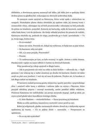dokładnie, a złowieszczą sprawę zaznaczył tak lekko, jak lekka jest w spokojny dzień
drobna piana na gładkiej fali, wskazująca na obecność podwodnej skały.
Po pewnym czasie spojrzał na Katarzynę, która wciąż spała z uśmiechem na
wargach. Prostokątna plama słońca oświetlała jej opalone ciało, jej ciemną twarz i
ciemnozłote włosy, odcinające się od bieli prześcieradła i odsuniętej na bok poduszki.
Za późno na śniadanie, pomyślał. Zostawię jej karteczkę, zejdę do kawiarni, zamówię
sobie białą kawę i coś do zjedzenia. Ale kiedy wkładał przybory do pisania do walizki,
Katarzyna obudziła się, podeszła do niego, pocałowała go w kark i powiedziała: — To
ja, twoja naga, leniwa żona.
— Po co wstałaś?
— Sama nie wiem. Powiedz mi, dokąd się wybierasz, to będę tam za pięć minut.
— Do kawiarni, żeby coś zjeść.
— Idź, a ja zaraz przyjdę. Pracowałeś?
— Pewnie.
— To nadzwyczajne po tym, co było wczoraj i w ogóle. Jestem z ciebie dumna.
Pocałuj mnie i spójrz na nasze odbicie w lustrze na drzwiach łazienki.
Więc pocałował ją i oboje spojrzeli w długie lustro.
— Jak to przyjemnie nie mieć na sobie za dużo łachów — odezwała się. — Bądź
grzeczny i nie wdawaj się w żadne awantury po drodze do kawiarni. Zamów mi także
oeufs au plat avec jambon3. I weź się od razu do jedzenia. Przykro mi, że kazałam ci
tak długo czekać na śniadanie.
W kawiarni znalazł poranną gazetę miejscową i gazety paryskie z poprzedniego
dnia i zamówił sobie kawę z mlekiem i sadzone jajka na szynce z Bayonne, które
posypał odrobiną pieprzu i musnął musztardą, zanim przekłuł żółtko widelcem.
Ponieważ Katarzyna nie nadchodziła i jej porcja zaczynała stygnąć, zjadł ją także, po
czym wytarł płaski talerz kawałkiem świeżego chleba.
— O, idzie Madame — stwierdził kelner. — Zaraz przyniosę jej śniadanie.
Miała na sobie spódnicę, kaszmirowy sweterek i sznur pereł na szyi.
Kolor jej wilgotnych, gładko zaczesanych włosów zlewał się z niebywałą wprost
opalenizną jej twarzy. — Co za piękny dzień — zauważyła. — Przepraszam za
spóźnienie.
— Po co się tak wystroiłaś?
3
Oeufs au piat... (fran.) — sadzone jajka na szynce.
 