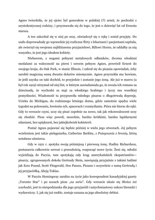 Agnes twierdziła, że jej ojciec był generałem w polskiej (?) armii, że pochodzi z
arystokratycznej rodziny, i przyznawała się do tego, że jest o dziewięć lat od Ernesta
starsza.
A ten zakochał się w niej po uszy, oświadczył się o rękę i został przyjęty. Do
szału doprowadzały go wprawdzie jej rozliczne flirty z lekarzami i pacjentami szpitala,
ale zwierzył się swojemu najbliższemu przyjacielowi, Billowi Horne, że oddałby za nią
wszystko, że jest jego ideałem kobiety.
Niebawem, z nogami pełnymi metalowych odłamków, dwoma włoskimi
medalami za waleczność na piersi i sercem pełnym Agnes, powrócił Ernest do
swojego kraju, do Oak Park, w stanie Illinois, i zabrał się do pisania opowiadań, żeby
zarobić magiczną sumę dwustu dolarów miesięcznie. Agnes przyrzekła mu bowiem,
że jeśli uzyska on taki dochód, to przyjedzie i zostanie jego żoną. Ale już w marcu (a
był rok 1919) otrzymał od niej list, w którym zawiadamiała go, że uważa ich romans za
dziecinadę, że wychodzi za mąż za włoskiego hrabiego i życzy mu wszelkiej
pomyślności. Wiadomość ta przyprawiła młodego pisarza o długotrwałą depresję.
Ucieka do Michigan, do rodzinnego letniego domu, gdzie samotnie spędza wiele
tygodni na polowaniu, łowieniu ryb, spacerach i rozmyślaniu. Pióra nie bierze do ręki.
Gdy to wreszcie czyni, uczy się pisać zupełnie na nowo, tak jak rekonwalescent uczy
się chodzić. Pisze więc powoli, mozolnie, bardzo krótkimi, bardzo lapidarnymi
zdaniami, bez upiększeń, bez jakiejkolwiek kokieterii.
Postać Agnes pojawiać się będzie później w wielu jego utworach. Jej pełnym
wcieleniem jest także pielęgniarka, Catherine Barkley, z Pożegnania z bronią, którą
notabene uśmierca.
Gdy w 1921 r. spotyka swoją późniejszą i pierwszą żonę, Hadley Richardson,
postanawia całkowicie zerwać z przeszłością, rozpocząć nowe życie. Żeni się, młodzi
wyjeżdżają do Paryża, tam spotykają cały krąg amerykańskich ekspatriantów—
pisarzy, zgrupowanych dokoła Gertrudy Stein, nawiązują przyjaźnie z takimi ludźmi
jak Ezra Pound, Scott Fitzgerald, Dos Passos, Picasso i oczywiście z samą Gertrudą i
jej przyjaciółką, Alicją Toklas.
W Paryżu Hemingway zarabia na życie jako korespondent kanadyjskiej gazety
„Toronto Star" i po nocach pisze „na serio". Gdy wreszcie ukaże się Słońce też
wschodzi, jest to niespodzianka dla jego przyjaciół i natychmiastowy sukces literacki i
wydawniczy. I, jak się już rzekło, zostaje uznana za jego absolutny debiut.
 