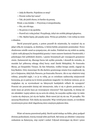 — Jadę do Biarritz. Pojedziesz ze mną?
— Pewnie wolisz być sama?
— Tak, ale jeżeli chcesz, to bardzo cię proszę.
Wstał, a ona dodała: — Przywiozę ci niespodziankę.
— Nie, nie rób tego.
— Na pewno ci się spodoba.
— Pozwól mi z tobą jechać. Przypilnuję, żebyś nie zrobiła jakiegoś głupstwa.
— Nie. Będzie lepiej, jak pojadę sama. Wrócę po południu. I nie czekaj na mnie
z obiadem.
David przeczytał gazety, a potem poszedł do miasteczka, by rozejrzeć się za
jakąś willą do wynajęcia, za dzielnicą, w której byłoby przyjemnie pomieszkać. Nowo
zbudowane osiedle uznał za sympatyczne, ale nudne. Podobał mu się widok na zatokę
i ujście rzeki płynącej ku hiszpańskiej granicy i stare szarawe kamienie Fuenterrabii, i
połyskująca biel pobliskich domów, i pasmo brunatnych gór rzucających granatowe
cienie. Zastanawiał się, dlaczego burza tak szybko przeszła, i doszedł do wniosku, że
musiała być północną odnogą silnej burzy znad Zatoki Biskajskiej. Po francusku
Biscay, po hiszpańsku Vizcaya. Za San Sebastian, wzdłuż brzegu zatoki, ciągnął się
kraj Basków. Góry stanowiące tło dla dachów granicznego miasta Irun znajdowały się
już w Guipuzcoa, dalej była Nawarra, po francusku Navarre. Ale co my właściwie tutaj
robimy, pomyślał nagle, i co ja tu robię, po co zwiedzam nadmorską miejscowość
kuracyjną, po co patrzę na te świeżo posadzone magnolie i te cholerne mimozy, po co
rozglądam się za wywieszkami na fałszywych baskijskich willach do wynajęcia?
Przecież nie pracowałeś dzisiaj tak intensywnie, żeby ci się w głowie pomieszało, a
może masz po prostu kaca po wczorajszym wieczorze? Tak naprawdę, to dzisiaj nic
nie zdziałałeś. Lepiej zabierz się na serio do roboty, bo wszystko szybko mija i ty także
i zanim się obejrzysz, już cię nie będzie. Może nawet już cię nie ma. W porządku. Nie
zaczynaj filozofować. Tyle chyba się nauczyłeś. Więc wrócił przez miasto, ze wzrokiem
wyostrzonym przez złość złagodzoną nieco smętnym pięknem dnia.
Wiatr od morza przewiewał pokój. David czytał siedząc na łóżku, plecy podparł
dwiema poduszkami, trzecią wsunął sobie pod kark. Był senny po obiedzie i zmęczony
czekaniem na Katarzynę, więc czytał i czekał. Usłyszał otwierające się drzwi i przez
 