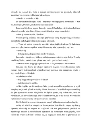 sekundę nie poznał jej. Stała z rękami skrzyżowanymi na piersiach, okrytych
kaszmirowym swetrem i oddychała jak po biegu.
— O nie! — zawołała. — Nie.
Po chwili znalazła się na łóżku i napierając na niego głową powtarzała: — Nie,
nie. Proszę cię, Davidzie, czy ty nic a nic nie czujesz?
Przycisnął jej głowę mocno do swojej piersi. Była gładka, z króciutko obciętymi
włosami, szorstko jedwabista. Katarzyna wtulała się w niego coraz silniej.
— Coś ty znowu zrobiła, Diablico?
Uniosła głowę, spojrzała na niego, przycisnęła wargi do jego warg, poruszając
nimi z boku na bok, przytuliła się do niego z całych sił.
— Teraz już jestem pewna, że wszystko wiesz. Jakże się cieszę. To było takie
straszne ryzyko. Jestem zupełnie nową dziewczyną, więc zapoznajmy się z nią.
— Pokaż się.
— Pokażę ci się, ale pozwól mi na chwilę odejść.
Powróciła i stanęła przy łóżku, w padającym przez okno świetle słońca. Zrzuciła
z siebie spódnicę i została boso, tylko w swetrze i z tymi perłami na szyi.
— Dobrze mi się przyjrzyj — powiedziała. — Bo jestem teraz właśnie taka.
Przyjrzał się dobrze jej długim opalonym nogom, wyprostowanemu ciału,
ciemnej twarzy i ciemnozłotej, wymodelowanej głowie, a ona patrząc mu prosto w
oczy powiedziała: — Dziękuję.
— Jakeś to zrobiła?
— Czy mogę ci to opowiedzieć w łóżku?
— Jeżeli zrobisz to szybko.
— Nie. Szybko nie. Po swojemu. Więc przede wszystkim wpadłam na tę myśl,
kiedyśmy tu jechali, gdzieś w okolicy Aix en Provence. Chyba kiedy spacerowaliśmy
po tym ogrodzie w Nimes. Ale jeszcze nie byłam pewna, czy to ma sens, no i nie
wiedziałam, jak im wytłumaczyć, żeby to dobrze zrobili, i o co mi chodzi. Ale wszystko
wykombinowałam i wczoraj zdecydowałam się na dobre.
David głaskał ją, przesuwając rękę od nasady jej karku poprzez głowę i czoło.
— Daj mi mówić — nalegała. — Byłam pewna, że w Biarritz znajdą się dobrzy
fryzjerzy, chociażby ze względu na Anglików. Jak tam przyjechałam, poszłam do
najlepszego zakładu i powiedziałam fryzjerowi, że chciałabym mieć grzywkę, więc
sczesał mi włosy na twarz i okazało się, że sięgają do nosa, tak że prawie nic nie
 