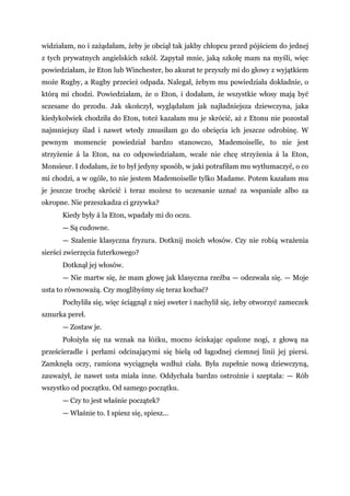 widziałam, no i zażądałam, żeby je obciął tak jakby chłopcu przed pójściem do jednej
z tych prywatnych angielskich szkól. Zapytał mnie, jaką szkołę mam na myśli, więc
powiedziałam, że Eton lub Winchester, bo akurat te przyszły mi do głowy z wyjątkiem
może Rugby, a Rugby przecież odpada. Nalegał, żebym mu powiedziała dokładnie, o
którą mi chodzi. Powiedziałam, że o Eton, i dodałam, że wszystkie włosy mają być
sczesane do przodu. Jak skończył, wyglądałam jak najładniejsza dziewczyna, jaka
kiedykolwiek chodziła do Eton, toteż kazałam mu je skrócić, aż z Etonu nie pozostał
najmniejszy ślad i nawet wtedy zmusiłam go do obcięcia ich jeszcze odrobinę. W
pewnym momencie powiedział bardzo stanowczo, Mademoiselle, to nie jest
strzyżenie á la Eton, na co odpowiedziałam, wcale nie chcę strzyżenia á la Eton,
Monsieur. I dodałam, że to był jedyny sposób, w jaki potrafiłam mu wytłumaczyć, o co
mi chodzi, a w ogóle, to nie jestem Mademoiselle tylko Madame. Potem kazałam mu
je jeszcze trochę skrócić i teraz możesz to uczesanie uznać za wspaniałe albo za
okropne. Nie przeszkadza ci grzywka?
Kiedy były á la Eton, wpadały mi do oczu.
— Są cudowne.
— Szalenie klasyczna fryzura. Dotknij moich włosów. Czy nie robią wrażenia
sierści zwierzęcia futerkowego?
Dotknął jej włosów.
— Nie martw się, że mam głowę jak klasyczna rzeźba — odezwała się. — Moje
usta to równoważą. Czy moglibyśmy się teraz kochać?
Pochyliła się, więc ściągnął z niej sweter i nachylił się, żeby otworzyć zameczek
sznurka pereł.
— Zostaw je.
Położyła się na wznak na łóżku, mocno ściskając opalone nogi, z głową na
prześcieradle i perłami odcinającymi się bielą od łagodnej ciemnej linii jej piersi.
Zamknęła oczy, ramiona wyciągnęła wzdłuż ciała. Była zupełnie nową dziewczyną,
zauważył, że nawet usta miała inne. Oddychała bardzo ostrożnie i szeptała: — Rób
wszystko od początku. Od samego początku.
— Czy to jest właśnie początek?
— Właśnie to. I spiesz się, spiesz...
 