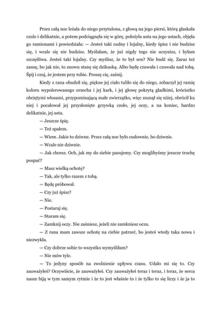 Przez całą noc leżała do niego przytulona, z głową na jego piersi, którą głaskała
czule i delikatnie, a potem podciągnęła się w górę, położyła usta na jego ustach, objęła
go ramionami i powiedziała: — Jesteś taki cudny i lojalny, kiedy śpisz i nie budzisz
się, i wcale się nie budzisz. Myślałam, że już nigdy tego nie uczynisz, i byłam
szczęśliwa. Jesteś taki lojalny. Czy myślisz, że to był sen? Nie budź się. Zaraz też
zasnę, bo jak nie, to znowu stanę się dzikuską. Albo będę czuwała i czuwała nad tobą.
Śpij i czuj, że jestem przy tobie. Proszę cię, zaśnij.
Kiedy z rana obudził się, piękne jej ciało tuliło się do niego, zobaczył jej ramię
koloru wypolerowanego orzecha i jej kark, i jej głowę pokrytą gładkimi, króciutko
obciętymi włosami, przypominającą małe zwierzątko, więc zsunął się niżej, obrócił ku
niej i pocałował jej przysłonięte grzywką czoło, jej oczy, a na koniec, bardzo
delikatnie, jej usta.
— Jeszcze śpię.
— Też spałem.
— Wiem. Jakie to dziwne. Przez całą noc było cudownie, bo dziwnie.
— Wcale nie dziwnie.
— Jak chcesz. Och, jak my do siebie pasujemy. Czy moglibyśmy jeszcze trochę
pospać?
— Masz wielką ochotę?
— Tak, ale tylko razem z tobą.
— Będę próbował.
— Czy już śpisz?
— Nie.
— Postaraj się.
— Staram się.
— Zamknij oczy. Nie zaśniesz, jeżeli nie zamkniesz oczu.
— Z rana mam zawsze ochotę na ciebie patrzeć, bo jesteś wtedy taka nowa i
niezwykła.
— Czy dobrze sobie to wszystko wymyśliłam?
— Nie mów tyle.
— To jedyny sposób na zwolnienie upływu czasu. Udało mi się to. Czy
zauważyłeś? Oczywiście, że zauważyłeś. Czy zauważyłeś teraz i teraz, i teraz, że serca
nasze biją w tym samym rytmie i że to jest właśnie to i że tylko to się liczy i że ja to
 