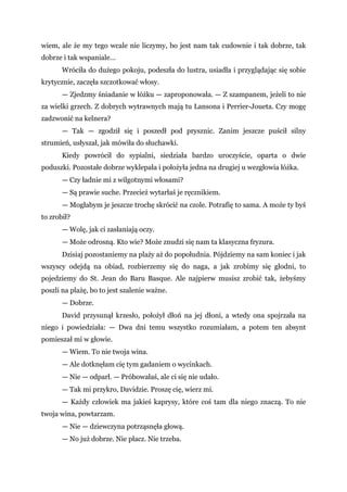 wiem, ale że my tego wcale nie liczymy, bo jest nam tak cudownie i tak dobrze, tak
dobrze i tak wspaniale...
Wróciła do dużego pokoju, podeszła do lustra, usiadła i przyglądając się sobie
krytycznie, zaczęła szczotkować włosy.
— Zjedzmy śniadanie w łóżku — zaproponowała. — Z szampanem, jeżeli to nie
za wielki grzech. Z dobrych wytrawnych mają tu Lansona i Perrier-Joueta. Czy mogę
zadzwonić na kelnera?
— Tak — zgodził się i poszedł pod prysznic. Zanim jeszcze puścił silny
strumień, usłyszał, jak mówiła do słuchawki.
Kiedy powrócił do sypialni, siedziała bardzo uroczyście, oparta o dwie
poduszki. Pozostałe dobrze wyklepała i położyła jedna na drugiej u wezgłowia łóżka.
— Czy ładnie mi z wilgotnymi włosami?
— Są prawie suche. Przecież wytarłaś je ręcznikiem.
— Mogłabym je jeszcze trochę skrócić na czole. Potrafię to sama. A może ty byś
to zrobił?
— Wolę, jak ci zasłaniają oczy.
— Może odrosną. Kto wie? Może znudzi się nam ta klasyczna fryzura.
Dzisiaj pozostaniemy na plaży aż do popołudnia. Pójdziemy na sam koniec i jak
wszyscy odejdą na obiad, rozbierzemy się do naga, a jak zrobimy się głodni, to
pojedziemy do St. Jean do Baru Basque. Ale najpierw musisz zrobić tak, żebyśmy
poszli na plażę, bo to jest szalenie ważne.
— Dobrze.
David przysunął krzesło, położył dłoń na jej dłoni, a wtedy ona spojrzała na
niego i powiedziała: — Dwa dni temu wszystko rozumiałam, a potem ten absynt
pomieszał mi w głowie.
— Wiem. To nie twoja wina.
— Ale dotknęłam cię tym gadaniem o wycinkach.
— Nie — odparł. — Próbowałaś, ale ci się nie udało.
— Tak mi przykro, Davidzie. Proszę cię, wierz mi.
— Każdy człowiek ma jakieś kaprysy, które coś tam dla niego znaczą. To nie
twoja wina, powtarzam.
— Nie — dziewczyna potrząsnęła głową.
— No już dobrze. Nie płacz. Nie trzeba.
 
