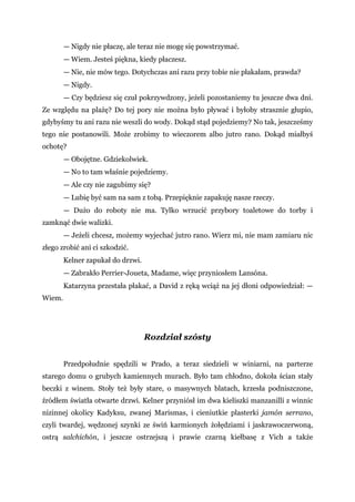 — Nigdy nie płaczę, ale teraz nie mogę się powstrzymać.
— Wiem. Jesteś piękna, kiedy płaczesz.
— Nie, nie mów tego. Dotychczas ani razu przy tobie nie płakałam, prawda?
— Nigdy.
— Czy będziesz się czuł pokrzywdzony, jeżeli pozostaniemy tu jeszcze dwa dni.
Ze względu na plażę? Do tej pory nie można było pływać i byłoby strasznie głupio,
gdybyśmy tu ani razu nie weszli do wody. Dokąd stąd pojedziemy? No tak, jeszcześmy
tego nie postanowili. Może zrobimy to wieczorem albo jutro rano. Dokąd miałbyś
ochotę?
— Obojętne. Gdziekolwiek.
— No to tam właśnie pojedziemy.
— Ale czy nie zagubimy się?
— Lubię być sam na sam z tobą. Przepięknie zapakuję nasze rzeczy.
— Dużo do roboty nie ma. Tylko wrzucić przybory toaletowe do torby i
zamknąć dwie walizki.
— Jeżeli chcesz, możemy wyjechać jutro rano. Wierz mi, nie mam zamiaru nic
złego zrobić ani ci szkodzić.
Kelner zapukał do drzwi.
— Zabrakło Perrier-Joueta, Madame, więc przyniosłem Lansóna.
Katarzyna przestała płakać, a David z ręką wciąż na jej dłoni odpowiedział: —
Wiem.
Rozdział szósty
Przedpołudnie spędzili w Prado, a teraz siedzieli w winiarni, na parterze
starego domu o grubych kamiennych murach. Było tam chłodno, dokoła ścian stały
beczki z winem. Stoły też były stare, o masywnych blatach, krzesła podniszczone,
źródłem światła otwarte drzwi. Kelner przyniósł im dwa kieliszki manzanilli z winnic
nizinnej okolicy Kadyksu, zwanej Marismas, i cieniutkie plasterki jamón serrano,
czyli twardej, wędzonej szynki ze świń karmionych żołędziami i jaskrawoczerwoną,
ostrą salchichón, i jeszcze ostrzejszą i prawie czarną kiełbasę z Vich a także
 