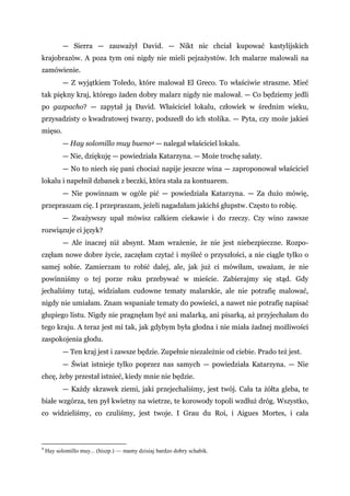 — Sierra — zauważył David. — Nikt nic chciał kupować kastylijskich
krajobrazów. A poza tym oni nigdy nie mieli pejzażystów. Ich malarze malowali na
zamówienie.
— Z wyjątkiem Toledo, które malował El Greco. To właściwie straszne. Mieć
tak piękny kraj, którego żaden dobry malarz nigdy nie malował. — Co będziemy jedli
po gazpacho? — zapytał ją David. Właściciel lokalu, człowiek w średnim wieku,
przysadzisty o kwadratowej twarzy, podszedł do ich stolika. — Pyta, czy może jakieś
mięso.
— Hay solomillo muy bueno4 — nalegał właściciel lokalu.
— Nie, dziękuję — powiedziała Katarzyna. — Może trochę sałaty.
— No to niech się pani chociaż napije jeszcze wina — zaproponował właściciel
lokalu i napełnił dzbanek z beczki, która stała za kontuarem.
— Nie powinnam w ogóle pić — powiedziała Katarzyna. — Za dużo mówię,
przepraszam cię. I przepraszam, jeżeli nagadałam jakichś głupstw. Często to robię.
— Zważywszy upał mówisz całkiem ciekawie i do rzeczy. Czy wino zawsze
rozwiązuje ci język?
— Ale inaczej niż absynt. Mam wrażenie, że nie jest niebezpieczne. Rozpo-
częłam nowe dobre życie, zaczęłam czytać i myśleć o przyszłości, a nie ciągle tylko o
samej sobie. Zamierzam to robić dalej, ale, jak już ci mówiłam, uważam, że nie
powinniśmy o tej porze roku przebywać w mieście. Zabierajmy się stąd. Gdy
jechaliśmy tutaj, widziałam cudowne tematy malarskie, ale nie potrafię malować,
nigdy nie umiałam. Znam wspaniałe tematy do powieści, a nawet nie potrafię napisać
głupiego listu. Nigdy nie pragnęłam być ani malarką, ani pisarką, aż przyjechałam do
tego kraju. A teraz jest mi tak, jak gdybym była głodna i nie miała żadnej możliwości
zaspokojenia głodu.
— Ten kraj jest i zawsze będzie. Zupełnie niezależnie od ciebie. Prado też jest.
— Świat istnieje tylko poprzez nas samych — powiedziała Katarzyna. — Nie
chcę, żeby przestał istnieć, kiedy mnie nie będzie.
— Każdy skrawek ziemi, jaki przejechaliśmy, jest twój. Cała ta żółta gleba, te
białe wzgórza, ten pył kwietny na wietrze, te korowody topoli wzdłuż dróg. Wszystko,
co widzieliśmy, co czuliśmy, jest twoje. I Grau du Roi, i Aigues Mortes, i cała
4
Hay solomillo muy... (hiszp.) — mamy dzisiaj bardzo dobry schabik.
 