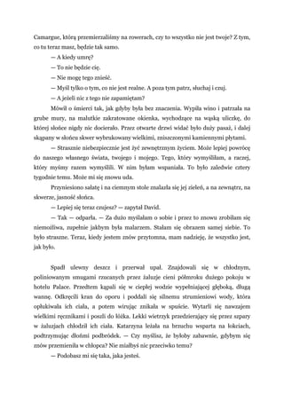 Camargue, którą przemierzaliśmy na rowerach, czy to wszystko nie jest twoje? Z tym,
co tu teraz masz, będzie tak samo.
— A kiedy umrę?
— To nie będzie cię.
— Nie mogę tego znieść.
— Myśl tylko o tym, co nie jest realne. A poza tym patrz, słuchaj i czuj.
— A jeżeli nic z tego nie zapamiętam?
Mówił o śmierci tak, jak gdyby była bez znaczenia. Wypiła wino i patrzała na
grube mury, na malutkie zakratowane okienka, wychodzące na wąską uliczkę, do
której słońce nigdy nic docierało. Przez otwarte drzwi widać było duży pasaż, i dalej
skąpany w słońcu skwer wybrukowany wielkimi, zniszczonymi kamiennymi płytami.
— Strasznie niebezpiecznie jest żyć zewnętrznym życiem. Może lepiej powrócę
do naszego własnego świata, twojego i mojego. Tego, który wymyśliłam, a raczej,
który myśmy razem wymyślili. W nim byłam wspaniała. To było zaledwie cztery
tygodnie temu. Może mi się znowu uda.
Przyniesiono sałatę i na ciemnym stole znalazła się jej zieleń, a na zewnątrz, na
skwerze, jasność słońca.
— Lepiej się teraz czujesz? — zapytał David.
— Tak — odparła. — Za dużo myślałam o sobie i przez to znowu zrobiłam się
niemożliwa, zupełnie jakbym była malarzem. Stałam się obrazem samej siebie. To
było straszne. Teraz, kiedy jestem znów przytomna, mam nadzieję, że wszystko jest,
jak było.
Spadł ulewny deszcz i przerwał upał. Znajdowali się w chłodnym,
poliniowanym smugami rzucanych przez żaluzje cieni półmroku dużego pokoju w
hotelu Palace. Przedtem kąpali się w ciepłej wodzie wypełniającej głęboką, długą
wannę. Odkręcili kran do oporu i poddali się silnemu strumieniowi wody, która
opłukiwała ich ciała, a potem wirując znikała w spuście. Wytarli się nawzajem
wielkimi ręcznikami i poszli do łóżka. Lekki wietrzyk przedzierający się przez szpary
w żaluzjach chłodził ich ciała. Katarzyna leżała na brzuchu wsparta na łokciach,
podtrzymując dłońmi podbródek. — Czy myślisz, że byłoby zabawnie, gdybym się
znów przemieniła w chłopca? Nie miałbyś nic przeciwko temu?
— Podobasz mi się taka, jaka jesteś.
 