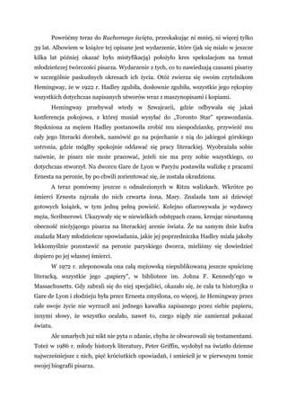 Powróćmy teraz do Ruchomego święta, przeskakując ni mniej, ni więcej tylko
39 lat. Albowiem w książce tej opisane jest wydarzenie, które (jak się miało w jeszcze
kilka lat później okazać było mistyfikacją) położyło kres spekulacjom na temat
młodzieńczej twórczości pisarza. Wydarzenie z tych, co to nawiedzają czasami pisarzy
w szczególnie paskudnych okresach ich życia. Otóż zwierza się swoim czytelnikom
Hemingway, że w 1922 r. Hadley zgubiła, dosłownie zgubiła, wszystkie jego rękopisy
wszystkich dotychczas napisanych utworów wraz z maszynopisami i kopiami.
Hemingway przebywał wtedy w Szwajcarii, gdzie odbywała się jakaś
konferencja pokojowa, z której musiał wysyłać do „Toronto Star" sprawozdania.
Stęskniona za mężem Hadley postanowiła zrobić mu niespodziankę, przywieźć mu
cały jego literacki dorobek, namówić go na pojechanie z nią do jakiegoś górskiego
ustronia, gdzie mógłby spokojnie oddawać się pracy literackiej. Wyobrażała sobie
naiwnie, że pisarz nie może pracować, jeżeli nie ma przy sobie wszystkiego, co
dotychczas stworzył. Na dworcu Gare de Lyon w Paryżu postawiła walizkę z pracami
Ernesta na peronie, by po chwili zorientować się, że została okradziona.
A teraz pomówmy jeszcze o odnalezionych w Ritzu walizkach. Wkrótce po
śmierci Ernesta zajrzała do nich czwarta żona, Mary. Znalazła tam aż dziewięć
gotowych książek, w tym jedną pełną powieść. Kolejno ofiarowywała je wydawcy
męża, Scribnerowi. Ukazywały się w niewielkich odstępach czasu, kreując nieustanną
obecność nieżyjącego pisarza na literackiej arenie świata. Że na samym dnie kufra
znalazła Mary młodzieńcze opowiadania, jakie jej poprzedniczka Hadley miała jakoby
lekkomyślnie pozostawić na peronie paryskiego dworca, mieliśmy się dowiedzieć
dopiero po jej własnej śmierci.
W 1972 r. zdeponowała ona całą mężowską niepublikowaną jeszcze spuściznę
literacką, wszystkie jego „papiery", w bibliotece im. Johna F. Kennedy'ego w
Massachusetts. Gdy zabrali się do niej specjaliści, okazało się, że cała ta historyjka o
Gare de Lyon i złodzieju była przez Ernesta zmyślona, co więcej, że Hemingway przez
całe swoje życie nie wyrzucił ani jednego kawałka zapisanego przez siebie papieru,
innymi słowy, że wszystko ocalało, nawet to, czego nigdy nie zamierzał pokazać
światu.
Ale umarłych już nikt nie pyta o zdanie, chyba że obwarowali się testamentami.
Toteż w 1986 r. młody historyk literatury, Peter Griffin, wydobył na światło dzienne
najwcześniejsze z nich, pięć króciutkich opowiadań, i umieścił je w pierwszym tomie
swojej biografii pisarza.
 