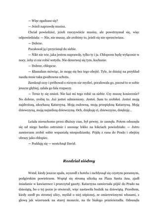 — Więc zgadzasz się?
— Jeżeli naprawdę musisz.
Chciał powiedzieć, jeżeli rzeczywiście musisz, ale powstrzymał się, więc
odpowiedziała: — Nie, nie muszę, ale zrobimy to, jeżeli się nie sprzeciwiasz.
— Dobrze.
Pocałował ją i przycisnął do siebie.
— Nikt nie wie, jaka jestem naprawdę, tylko ty i ja. Chłopcem będę wyłącznie w
nocy, żeby ci nie robić wstydu. Nie denerwuj się tym, kochanie.
— Dobrze, chłopcze.
— Kłamałam mówiąc, że mogę się bez tego obejść. Tyle, że dzisiaj na przykład
naszła mnie taka gwałtowna ochota.
Zamknął oczy i próbował o niczym nie myśleć, pocałowała go, poczuł to w sobie
jeszcze głębiej, zalała go fala rozpaczy.
— Teraz ty się zmień. Nie każ mi tego robić za siebie. Czy muszę koniecznie?
No dobrze, zrobię to. Już jesteś odmieniony. Jesteś. Sam to zrobiłeś. Jesteś moją
najdroższą, ukochaną Katarzyną. Moją cudowną, moją przepiękną Katarzyną. Moją
dziewczyną, moją najmilszą dziewczyną. Och, dziękuję ci, dziewczyno, dziękuję...
Leżała nieruchomo przez dłuższy czas, był pewny, że zasnęła. Potem odsunęła
się od niego bardzo ostrożnie i unosząc lekko na łokciach powiedziała: — Jutro
zamierzam zrobić sobie wspaniałą niespodziankę. Pójdę z rana do Prado i obejrzę
obrazy jako chłopiec.
— Poddaję się — westchnął David.
Rozdział siódmy
Wstał, kiedy jeszcze spała, wyszedł z hotelu i zachłysnął się czystym porannym,
podgórskim powietrzem. Wspiął się stromą uliczką na Plaza Santa Ana, zjadł
śniadanie w kawiarence i przeczytał gazety. Katarzyna zamierzała pójść do Prado na
dziesiątą, bo o tej porze je otwierali, więc nastawiła budzik na dziewiątą. Przedtem,
kiedy szedł po stromej ulicy, myślał o niej uśpionej, ze zmierzwionymi włosami, z
głową jak wizerunek na starej monecie, na tle białego prześcieradła. Odsunęła
 