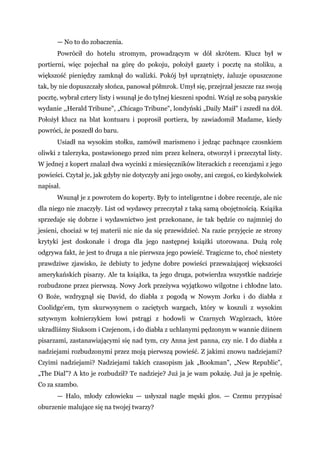 — No to do zobaczenia.
Powrócił do hotelu stromym, prowadzącym w dół skrótem. Klucz był w
portierni, więc pojechał na górę do pokoju, położył gazety i pocztę na stoliku, a
większość pieniędzy zamknął do walizki. Pokój był uprzątnięty, żaluzje opuszczone
tak, by nie dopuszczały słońca, panował półmrok. Umył się, przejrzał jeszcze raz swoją
pocztę, wybrał cztery listy i wsunął je do tylnej kieszeni spodni. Wziął ze sobą paryskie
wydanie ,,Herald Tribune", „Chicago Tribune", londyński „Daily Maił" i zszedł na dół.
Położył klucz na blat kontuaru i poprosił portiera, by zawiadomił Madame, kiedy
powróci, że poszedł do baru.
Usiadł na wysokim stołku, zamówił marismeno i jedząc pachnące czosnkiem
oliwki z talerzyka, postawionego przed nim przez kelnera, otworzył i przeczytał listy.
W jednej z kopert znalazł dwa wycinki z miesięczników literackich z recenzjami z jego
powieści. Czytał je, jak gdyby nie dotyczyły ani jego osoby, ani czegoś, co kiedykolwiek
napisał.
Wsunął je z powrotem do koperty. Były to inteligentne i dobre recenzje, ale nic
dla niego nie znaczyły. List od wydawcy przeczytał z taką samą obojętnością. Książka
sprzedaje się dobrze i wydawnictwo jest przekonane, że tak będzie co najmniej do
jesieni, chociaż w tej materii nic nie da się przewidzieć. Na razie przyjęcie ze strony
krytyki jest doskonałe i droga dla jego następnej książki utorowana. Dużą rolę
odgrywa fakt, że jest to druga a nie pierwsza jego powieść. Tragiczne to, choć niestety
prawdziwe zjawisko, że debiuty to jedyne dobre powieści przeważającej większości
amerykańskich pisarzy. Ale ta książka, ta jego druga, potwierdza wszystkie nadzieje
rozbudzone przez pierwszą. Nowy Jork przeżywa wyjątkowo wilgotne i chłodne lato.
O Boże, wzdrygnął się David, do diabła z pogodą w Nowym Jorku i do diabła z
Coolidge'em, tym skurwysynem o zaciętych wargach, który w koszuli z wysokim
sztywnym kołnierzykiem łowi pstrągi z hodowli w Czarnych Wzgórzach, które
ukradliśmy Siuksom i Czejenom, i do diabła z uchlanymi pędzonym w wannie dżinem
pisarzami, zastanawiającymi się nad tym, czy Anna jest panna, czy nie. I do diabła z
nadziejami rozbudzonymi przez moją pierwszą powieść. Z jakimi znowu nadziejami?
Czyimi nadziejami? Nadziejami takich czasopism jak „Bookman", „New Republic",
„The Dial"? A kto je rozbudził? Te nadzieje? Już ja je wam pokażę. Już ja je spełnię.
Co za szambo.
— Halo, młody człowieku — usłyszał nagle męski głos. — Czemu przypisać
oburzenie malujące się na twojej twarzy?
 