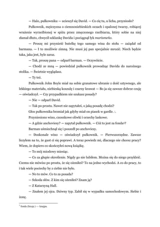— Halo, pułkowniku — ucieszył się David. — Co cię tu, u licha, przyniosło?
Pułkownik, mężczyzna o ciemnoniebieskich oczach i opalonej twarzy, robiącej
wrażenie wyrzeźbionej w spiżu przez zmęczonego rzeźbiarza, który sobie na niej
złamał dłuto, chwycił szklankę Davida i pociągnął łyk marismeño.
— Proszę mi przynieść butelkę tego samego wina do stołu — zażądał od
barmana. — I to możliwie zimną. Nie musi jej pan specjalnie mrozić. Niech będzie
taka, jaka jest, byle zaraz.
— Tak, proszę pana — odparł barman. — Oczywiście.
— Chodź ze mną — powiedział pułkownik prowadząc Davida do narożnego
stolika. — Świetnie wyglądasz.
— Ty też.
Pułkownik John Boyle miał na sobie granatowe ubranie z dość sztywnego, ale
lekkiego materiału, niebieską koszulę i czarny krawat — Bo ja się zawsze dobrze czuję
— oświadczył. — Czy przypadkiem nie szukasz posady?
— Nie — odparł David.
— Tak po prostu. Nawet nie zapytałeś, o jaką posadę chodzi?
Głos pułkownika brzmiał jak gdyby miał on piasek w gardle. :.
Przyniesiono wino, czosnkowe oliwki i orzechy laskowe.
— A gdzie anchoviesy? — zapytał pułkownik. — Cóż to jest za fonda5?
Barman uśmiechnął się i poszedł po anchoviesy.
— Doskonale wino — oświadczył pułkownik. — Pierwszorzędne. Zawsze
liczyłem na to, że gust ci się poprawi. A teraz powiedz mi, dlaczego nie chcesz pracy?
Wiem, że dopiero co skończyłeś nową książkę.
— To mój miodowy miesiąc.
— Co za głupie określenie. Nigdy go nie lubiłem. Można się do niego przykleić.
Czemu nie mówisz po prostu, że się ożeniłeś? To na jedno wychodzi. A co do pracy, to
i tak wiele pociechy by z ciebie nie było.
— No to mów. Co to za posada?
— Szkoda słów. Z kim się ożeniłeś? Znam ją?
— Z Katarzyną Hall.
— Znałem jej ojca. Dziwny typ. Zabił się w wypadku samochodowym. Siebie i
żonę.
5
fonda (hiszp.) — knajpa.
 