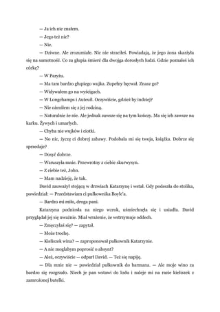 — Ja ich nie znałem.
— Jego też nie?
— Nie.
— Dziwne. Ale zrozumiałe. Nic nie straciłeś. Powiadają, że jego żona skarżyła
się na samotność. Co za głupia śmierć dla dwojga dorosłych ludzi. Gdzie poznałeś ich
córkę?
— W Paryżu.
— Ma tam bardzo głupiego wujka. Zupełny bęcwał. Znasz go?
— Widywałem go na wyścigach.
— W Longchamps i Auteuil. Oczywiście, gdzież by indziej?
— Nie ożeniłem się z jej rodziną.
— Naturalnie że nie. Ale jednak zawsze się na tym kończy. Ma się ich zawsze na
karku. Żywych i umarłych.
— Chyba nie wujków i ciotki.
— No nic, życzę ci dobrej zabawy. Podobała mi się twoja, książka. Dobrze się
sprzedaje?
— Dosyć dobrze.
— Wzruszyła mnie. Przewrotny z ciebie skurwysyn.
— Z ciebie też, John.
— Mam nadzieję, że tak.
David zauważył stojącą w drzwiach Katarzynę i wstał. Gdy podeszła do stolika,
powiedział: — Przedstawiam ci pułkownika Boyle'a.
— Bardzo mi miło, droga pani.
Katarzyna podniosła na niego wzrok, uśmiechnęła się i usiadła. David
przyglądał jej się uważnie. Miał wrażenie, że wstrzymuje oddech.
— Zmęczyłaś się? — zapytał.
— Może trochę.
— Kieliszek wina? — zaproponował pułkownik Katarzynie.
— A nie mogłabym poprosić o absynt?
— Ależ, oczywiście — odparł David. — Też się napiję.
— Dla mnie nie — powiedział pułkownik do barmana. — Ale moje wino za
bardzo się rozgrzało. Niech je pan wstawi do lodu i naleje mi na razie kieliszek z
zamrożonej butelki.
 