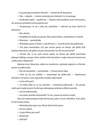 — Czy pani pije prawdziwe Pernod? — zwrócił się do Katarzyny.
— Tak — odparła. — Jestem nieśmiała przy ludziach i to mi pomaga.
— Doskonały napój — zgodził się. — Chętnie dotrzymałbym wam towarzystwa,
ale muszę po południu trochę popracować.
— Przepraszam, że się z tobą nie umówiłem — odezwał się teraz David do
Katarzyny.
— Nie szkodzi.
— Wstąpiłem do banku po pocztę. Masz sporo listów, zostawiłem je w hotelu.
— Nieważne — powiedziała.
— Widziałem panią w Prado, w sali El Greco — zwrócił się do niej pułkownik.
— Też pana zauważyłam. Czy pan zawsze patrzy na obrazy, jak gdyby były
pańską własnością i jak gdyby się pan zastanawiał, czy ich nie przewiesić?
— Pewnie tak. A czy pani zawsze patrzy na obrazy jak młody przywódca
jakiegoś dzikiego szczepu, który uciekł swoim doradcom i nagle zobaczył marmurową
rzeźbę Ledy z łabędziem?
Opalona twarz Katarzyny zalała się rumieńcem, spojrzała najpierw na Davida,
potem na pułkownika.
— Pan mi się podoba — powiedziała. — Proszę mówić dalej.
— Pani mi się też podoba — uśmiechnął się pułkownik. — Zazdroszczę
Davidowi. Czy pani w nim naprawdę wszystko odpowiada?
— A nie widzi pan?
— Ja widzę tylko to, co na wierzchu — oświadczył pułkownik. — No proszę,
niech pani wypije jeszcze trochę tego zalatującego piołunem eliksiru prawdy.
— Już mi niepotrzebny.
— Już panią opuściła nieśmiałość? To nic, proszę się mimo to napić.
Pani jest najciemniejszą białą dziewczyną, jaką w życiu widziałem. Pani ojciec
też był raczej ciemny.
— Odziedziczyłam jego cerę. Mama była bardzo jasna.
— Jej nie znałem.
— A ojca dobrze pan znał?
— Raczej tak.
— Jaki był?
 