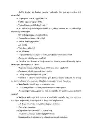 — Był to trudny, ale bardzo czarujący człowiek. Czy pani rzeczywiście jest
nieśmiała?
— Przysięgam. Proszę zapytać Davida.
— Szybko się pani tego pozbyła.
— To dzięki panu. Jaki był mój ojciec?
— Był najbardziej nieśmiałym człowiekiem, jakiego znałem, ale potrafił też być
najbardziej czarującym.
— Czy on też pomagał sobie absyntem?
— Pomagał sobie, czym tylko mógł.
— Jestem do niego podobna?
— Ani trochę.
— To dobrze. A David?
— Ani odrobinę.
— To jeszcze lepiej. Skąd pan wiedział, że w Prado byłam chłopcem?
— Czemu nie miałaby pani nim być?
— Zostałam nim dopiero wczoraj wieczorem. Prawie przez cały miesiąc byłam
dziewczyną. Proszę zapytać Davida.
— Wcale nie muszę pytać Davida. A czym pani jest w tej chwili?
— Chłopcem, jeżeli to panu nie robi różnicy.
— Żadnej. Ale pani nie jest chłopcem.
— Chciałam to tylko wypowiedzieć na głos. Teraz, kiedy to zrobiłam, nie muszę
już nim być. Prado było cudowne. Chciałam o nim opowiedzieć Davidowi.
— Na to będziecie mieli jeszcze mnóstwo czasu.
— Tak — zamyśliła się. — Mamy mnóstwo czasu na wszystko.
— Proszę mi powiedzieć, gdzie się pani tak opaliła. Czy pani wie, jaka pani jest
ciemna?
— Najpierw w Grau du Roi, a potem w pobliżu La Napoule. Była tam zatoczka,
szło się do niej ścieżką przez zagajnik. Z drogi nic nie było widać.
— Jak długo pracowała pani, żeby osiągnąć ten kolor?
— Prawie trzy miesiące.
— Co pani zamierza zrobić? Z tą opalenizną.
— Nic, nosić ją. Bardzo ładnie wygląda w łóżku.
— Mam nadzieję, że nie zamierza jej pani marnować w mieście.
 