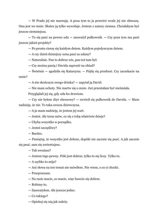 — W Prado jej nie marnuję. A poza tym to ja przecież wcale jej nie obnoszę.
Ona jest we mnie. Słońce ją tylko wywołuje. Jestem z natury ciemna. Chciałabym być
jeszcze ciemniejsza.
— To się pani na pewno uda — zauważył pułkownik. — Czy poza tym ma pani
jeszcze jakieś projekty?
— Po prostu cieszę się każdym dniem. Każdym pojedynczym dniem.
— A czy dzień dzisiejszy uzna pani za udany?
— Naturalnie. Pan to dobrze wie, pan też tam był.
— Czy można panią i Davida zaprosić na obiad?
— Świetnie — zgodziła się Katarzyna. — Pójdę się przebrać. Czy zaczekacie na
mnie?
— A nie skończysz swego drinka? — zapytał ją David.
— Nie mam ochoty. Nie martw się o mnie. Już przestałam być nieśmiała.
Przyglądali jej się, gdy szła ku drzwiom.
— Czy nie byłem zbyt obcesowy? — zwrócił się pułkownik do Davida. — Mam
nadzieję, że nie. To taka urocza dziewczyna.
— A ja mam nadzieję, że jestem jej wart.
— Jesteś. Ale teraz mów, co się z tobą właściwie dzieje?
— Chyba wszystko w porządku.
— Jesteś szczęśliwy?
— Bardzo.
— Pamiętaj, że wszystko jest dobrze, dopóki nie zacznie się psuć. A jak zacznie
się psuć, sam się zorientujesz.
— Tak uważasz?
— Jestem tego pewny. Póki jest dobrze, tylko to się liczy. Tylko to.
— A szybko to mija?
— Ani słowa na ten temat nie mówiłem. Nie wiem, o co ci chodzi.
— Przepraszam.
— Na razie macie, co macie, więc bawcie się dobrze.
— Robimy to.
— Zauważyłem. Ale jeszcze jedno.
— Co takiego?
— Opiekuj się nią jak należy.
 