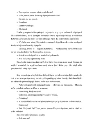 — To wszystko, co masz mi do powiedzenia?
— Tylko jeszcze jeden drobiazg: lepiej nie mieć dzieci.
— Na razie się nie zanosi.
— To dobrze.
— Dobrze? Dla kogo?
— Dla dzieci.
Trochę powspominali wspólnych znajomych, przy czym pułkownik obgadywał
ich niemiłosiernie, aż w pewnym momencie David spostrzegł stojącą w drzwiach
Katarzynę. Nałożyła na siebie kostium z białego rypsu dla podkreślenia opalenizny.
— Wygląda pani niezwykle pięknie — odezwał się pułkownik. — Ale musi pani
koniecznie jeszcze bardziej się opalić.
— Dziękuję, zrobię to — odparła Katarzyna. — Nie będziemy chyba wychodzili
na ten upał. Zostańmy tu. Zjemy coś na miejscu.
— Jesteście moimi gośćmi — powiedział pułkownik.
— Ależ skąd, my zapraszamy pana.
David wstał niepewnie. Zauważył, że w barze było teraz sporo ludzi. Spojrzał na
stolik i stwierdził, że wypił zarówno swój absynt jak i Katarzyny. Nie mógł sobie
przypomnieć, kiedy się to stało.
Była pora sjesty, więc leżeli na łóżku i David czytał w świetle, które docierało
doń przez okno po jego lewej stronie, gdzie podciągnął nieco żaluzję. Światło odbijało
się od fasady przeciwległego domu. Niebo było niewidoczne.
— Pułkownik pochwalił moją opaleniznę — odezwała się Katarzyna. — Musimy
znów pojechać nad morze. Chcę ją utrzymać.
— Pojedziemy, kiedy zechcesz.
— Cudownie. Czy mogę ci coś powiedzieć? Muszę.
— Co takiego?
— W czasie obiadu wcale nie byłam dziewczyną. Czy dobrze się zachowywałam.
— Naprawdę?
— Tak. Nie jesteś zły? Teraz jestem twoim chłopcem i gotowa jestem robić, co
tylko zechcesz.
David nie odrywał oczu od książki.
— Gniewasz się?
 