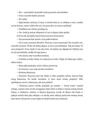 — Nie — powiedział i pomyślał: może po prostu otrzeźwiałem.
— Teraz wszystko będzie prostsze.
— Nie sądzę.
— Będę bardzo ostrożna. Z rana, w świetle dnia to, co robiłam w nocy, wydało
mi się słuszne, czyste i dobre dla nas. Czy pozwolisz, że znowu spróbuję?
— Wolałbym nie. Chodź, pocałuję cię.
— Nie. Jeżeli ja jestem chłopcem i ty też, to dajmy sobie spokój.
Czuł się tak, jak gdyby kawał żelaza przeszywał mu pierś.
— Nie powinnaś była mówić o tym pułkownikowi.
— On to sam zauważył, Davidzie. Pierwszy o tym wspomniał. On wszystko wie,
wszystko rozumie. Wcale nie byłam głupia, że mu to powiedziałam. Tak jest lepiej. To
nasz przyjaciel. Teraz, kiedy to wie ode mnie, nie będzie nas obgadywał. Gdybym mu
nic nie powiedziała, miałby do tego prawo.
— Nie możesz ufać wszystkim ludziom.
— Gwiżdżę na ludzi. Zależy mi wyłącznie na tobie. Nigdy nie będę tego robiła z
nikim innym.
— Mam jakiś paskudny ucisk w klatce piersiowej.
— To straszne. A ja czuję się taka szczęśliwa.
— Kochana Katarzyna.
— Świetnie. Nazywaj mnie tak. Kiedy ci tylko przyjdzie ochota. Zawsze będę
twoją Katarzyną. Na każde zawołanie. A teraz może trochę pośpimy? Albo
spróbujemy znowu i zobaczymy, jak nam pójdzie?
— Poleżymy jeszcze chwilę spokojnie po ciemku. — David wstał i spuścił
żaluzję, a potem znów trwali wyciągnięci obok siebie na łóżku w dużym pokoju hotelu
Palace, w Madrycie, mieście, w którym Katarzyna weszła do Museo del Prado w
pełnym świetle dnia jako chłopiec i za chwilę znów odkryje przed nim ciemną stronę
tych spraw; był pewien, że już nigdy nie będzie końca tym zmianom.
 