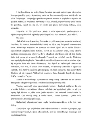 I bardzo dobrze się stało. Mamy bowiem nareszcie autentyczne pierwociny
hemigwayowskiej prozy. Są to teksty może nie dopracowane i jeszcze niedojrzałe, ale
jakże fascynujące. Fascynujące przede wszystkim właśnie ze względu na sposób ich
pisania, na fakt, że prezentują narodziny STYLU. Później, doprowadzony przez autora
do perfekcji, wydał mu się on, być może, jak gdyby karykaturą rodzaju, który
uprawiał.
Przytoczę tu dla przykładu jedno z tych opowiadań, pochodzących z
legendarnych już walizek z piwnicy paryskiego Ritza. Nosi ono tytuł: „Bob White".
Oto ono:
„Bob White został powołany do wojska, przydzielono go do jednostki sanitarnej
i wysłano do Europy. Przyjechał do Francji na jakie trzy dni przed zawieszeniem
broni. Pierwszego wieczoru po powrocie do domu zjawił się w swoim klubie i
opowiedział kumplom różne historie. Mówił, że ma Żelazny Krzyż, który odebrał
zabitemu niemieckiemu oficerowi. Że w odległości czterdziestu mil od linii frontu
hałas jest gorszy niż w samych okopach. Francuzi nie podobali mu się. Niektórzy
zaprzęgają bydło do pługów. Wszystkie francuskie dziewczyny mają sczerniałe zęby.
Są zupełnie inne niż nasze dziewczyny. Bob bywał w najlepszych francuskich
rodzinach, więc wie, co mówi. Bob twierdzi, że francuscy żołnierze w ogóle nie
walczyli. Byli starzy i pracowali głównie przy robotach ziemnych. Tak naprawdę to
Marines też nie walczyli. Widział ich mnóstwo. Same kanarki. Kręcili się dokoła
doków i po całym Paryżu.
Ludzie ze Wschodniego Wybrzeża nie lubią Francji i Marines też nie bardzo.
Szczególnie odkąd Bob powrócił z wiadomościami z pierwszej ręki".
Trudno wyobrazić sobie opowiadanie krótsze i bardziej lapidarne. Bo oto
sylwetka bohatera nakreślona kilkoma zaledwie pociągnięciami pióra — niczym
słynny byk Picassa — jakże ostra, jakże wyraźna. Oto stosunek Amerykanów do
Francuzów. Oto nastrój bitwy. I trochę ironii, i masa dowcipu. I jakże mało
przymiotników. Proszę je przeliczyć.
Najbardziej charakterystyczną cechą hemingwayowskiego stylu jest jego
dialog.
Klasycznym tego przykładem jest krótka rozmowa — zawarta w jednym z jego
wczesnych opowiadań, bo już z lat paryskich, no i nie pochodzącego z żadnego tam
spleśniałego kufra.
 