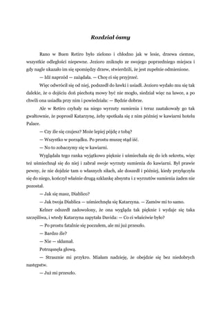 Rozdział ósmy
Rano w Buen Retiro było zielono i chłodno jak w lesie, drzewa ciemne,
wszystkie odległości niepewne. Jezioro zniknęło ze swojego poprzedniego miejsca i
gdy nagle ukazało im się spomiędzy drzew, stwierdzili, że jest zupełnie odmienione.
— Idź naprzód — zażądała. — Chcę ci się przyjrzeć.
Więc odwrócił się od niej, podszedł do ławki i usiadł. Jezioro wydało mu się tak
dalekie, że o dojściu doń piechotą mowy być nie mogło, siedział więc na ławce, a po
chwili ona usiadła przy nim i powiedziała: — Będzie dobrze.
Ale w Retiro czyhały na niego wyrzuty sumienia i teraz zaatakowały go tak
gwałtownie, że poprosił Katarzynę, żeby spotkała się z nim później w kawiarni hotelu
Palace.
— Czy źle się czujesz? Może lepiej pójdę z tobą?
— Wszystko w porządku. Po prostu muszę stąd iść.
— No to zobaczymy się w kawiarni.
Wyglądała tego ranka wyjątkowo pięknie i uśmiechała się do ich sekretu, więc
też uśmiechnął się do niej i zabrał swoje wyrzuty sumienia do kawiarni. Był prawie
pewny, że nie dojdzie tam o własnych siłach, ale doszedł i później, kiedy przyłączyła
się do niego, kończył właśnie drugą szklankę absyntu i z wyrzutów sumienia żaden nie
pozostał.
— Jak się masz, Diablico?
— Jak twoja Diablica — uśmiechnęła się Katarzyna. — Zamów mi to samo.
Kelner odszedł zadowolony, że ona wygląda tak pięknie i wydaje się taka
szczęśliwa, i wtedy Katarzyna zapytała Davida: — Co ci właściwie było?
— Po prostu fatalnie się poczułem, ale mi już przeszło.
— Bardzo źle?
— Nie — skłamał.
Potrząsnęła głową.
— Strasznie mi przykro. Miałam nadzieję, że obejdzie się bez niedobrych
następstw.
— Już mi przeszło.
 