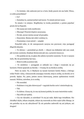— To świetnie. Jak cudownie jest tu w lecie, kiedy prawie nie ma ludzi. Wiesz,
co sobie pomyślałam?
— Co?
— Zostańmy tu, zamiast jechać nad morze. To miasto jest już nasze.
To miasto i to miejsce. Moglibyśmy tu trochę posiedzieć, a potem pojechać
prosto do La Napoule.
— Nie mamy już wielu możliwości.
— Dlaczego? Przecież dopiero zaczynamy.
— No tak, zawsze można zacząć od początku.
— Oczywiście. Można tak robić i zrobimy to.
— Przestańmy o tym mówić — zażądał.
Pomyślał sobie, że złe samopoczucie zaczyna mu powracać, więc pociągnął
długi łyk absyntu.
— To dziwne — powiedział po chwili. — Absynt ma dokładnie taki sam smak
jak wyrzuty sumienia. Smakuje identycznie jak one, a przecież niszczy je.
— Nie podoba mi się, że pijesz dla zabicia wyrzutów sumienia. To nie w naszym
stylu. My nie powinniśmy być tacy.
— Może to tylko ja jestem taki.
— To niedobrze — pociągnęła ze szklanki raz i drugi i rozejrzała się po
kawiarni. Potem spojrzała na Davida: — Uważaj, bo za chwilę to zrobię.
Patrz na mnie. Tu, w Madrycie na tarasie kawiarni hotelu Palace, z którego
widać Prado i ulicę, i deszczownik zraszający trawnik, tutaj to zrobię, na dowód, że to
prawda. Spójrz. No, patrz, jestem znowu dziewczyną, jestem spełnieniem twoich
marzeń. Widzisz, mówiłam, że to zrobię.
— Nie musiałaś.
— Podobam ci się jako dziewczyna? —zapytała bardzo serio i uśmiechnęła się.
— Tak.
— To dobrze. Cieszę się, że ona się komuś podoba, bo mnie śmiertelnie nudzi.
— Daj sobie już spokój.
— Czy nie słyszałeś, co mówiłam? To się już stało. Byłeś tego świadkiem. Nie
chciałbyś chyba, żebym cierpiała, żebym się rozerwała na dwie części tylko dlatego, że
nie potrafisz się na nic zdecydować? Że nie potrafisz zadowolić się ani jednym, ani
drugim?
 