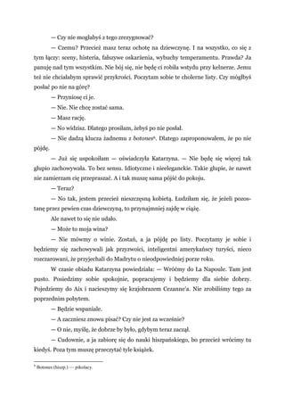 — Czy nie mogłabyś z tego zrezygnować?
— Czemu? Przecież masz teraz ochotę na dziewczynę. I na wszystko, co się z
tym łączy: sceny, histeria, fałszywe oskarżenia, wybuchy temperamentu. Prawda? Ja
panuję nad tym wszystkim. Nie bój się, nie będę ci robiła wstydu przy kelnerze. Jemu
też nie chciałabym sprawić przykrości. Poczytam sobie te cholerne listy. Czy mógłbyś
posłać po nie na górę?
— Przyniosę ci je.
— Nie. Nie chcę zostać sama.
— Masz rację.
— No widzisz. Dlatego prosiłam, żebyś po nie posłał.
— Nie dadzą klucza żadnemu z botones6. Dlatego zaproponowałem, że po nie
pójdę.
— Już się uspokoiłam — oświadczyła Katarzyna. — Nie będę się więcej tak
głupio zachowywała. To bez sensu. Idiotyczne i nieeleganckie. Takie głupie, że nawet
nie zamierzam cię przepraszać. A i tak muszę sama pójść do pokoju.
— Teraz?
— No tak, jestem przecież nieszczęsną kobietą. Łudziłam się, że jeżeli pozos-
tanę przez pewien czas dziewczyną, to przynajmniej zajdę w ciążę.
Ale nawet to się nie udało.
— Może to moja wina?
— Nie mówmy o winie. Zostań, a ja pójdę po listy. Poczytamy je sobie i
będziemy się zachowywali jak przyzwoici, inteligentni amerykańscy turyści, nieco
rozczarowani, że przyjechali do Madrytu o nieodpowiedniej porze roku.
W czasie obiadu Katarzyna powiedziała: — Wróćmy do La Napoule. Tam jest
pusto. Posiedzimy sobie spokojnie, popracujemy i będziemy dla siebie dobrzy.
Pojedziemy do Aix i nacieszymy się krajobrazem Cezanne'a. Nie zrobiliśmy tego za
poprzednim pobytem.
— Będzie wspaniale.
— A zaczniesz znowu pisać? Czy nie jest za wcześnie?
— O nie, myślę, że dobrze by było, gdybym teraz zaczął.
— Cudownie, a ja zabiorę się do nauki hiszpańskiego, bo przecież wrócimy tu
kiedyś. Poza tym muszę przeczytać tyle książek.
6
Botones (hiszp.) — pikolacy.
 
