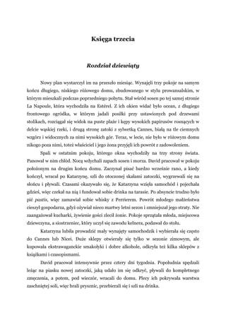 Księga trzecia
Rozdział dziewiąty
Nowy plan wystarczył im na przeszło miesiąc. Wynajęli trzy pokoje na samym
końcu długiego, niskiego różowego domu, zbudowanego w stylu prowansalskim, w
którym mieszkali podczas poprzedniego pobytu. Stał wśród sosen po tej samej stronie
La Napoule, która wychodziła na Estérel. Z ich okien widać było ocean, z długiego
frontowego ogródka, w którym jadali posiłki przy ustawionych pod drzewami
stolikach, rozciągał się widok na puste plaże i kępy wysokich papirusów rosnących w
delcie wąskiej rzeki, i drugą stronę zatoki z sylwetką Cannes, białą na tle ciemnych
wzgórz i widocznych za nimi wysokich gór. Teraz, w lecie, nie było w różowym domu
nikogo poza nimi, toteż właściciel i jego żona przyjęli ich powrót z zadowoleniem.
Spali w ostatnim pokoju, którego okna wychodziły na trzy strony świata.
Panował w nim chłód. Nocą wdychali zapach sosen i morza. David pracował w pokoju
położonym na drugim końcu domu. Zaczynał pisać bardzo wcześnie rano, a kiedy
kończył, wracał po Katarzynę, szli do otoczonej skałami zatoczki, wygrzewali się na
słońcu i pływali. Czasami okazywało się, że Katarzyna wzięła samochód i pojechała
gdzieś, więc czekał na nią i fundował sobie drinka na tarasie. Po absyncie trudno było
pić pastis, więc zamawiał sobie whisky z Perrierem. Powrót młodego małżeństwa
cieszył gospodarza, gdyż ożywiał nieco martwy letni sezon i zmniejszał jego straty. Nie
zaangażował kucharki, żywienie gości zlecił żonie. Pokoje sprzątała młoda, miejscowa
dziewczyna, a siostrzeniec, który uczył się zawodu kelnera, podawał do stołu.
Katarzyna lubiła prowadzić mały wynajęty samochodzik i wybierała się często
do Cannes lub Nicei. Duże sklepy otwierały się tylko w sezonie zimowym, ale
kupowała ekstrawaganckie smakołyki i dobre alkohole, odkryła też kilka sklepów z
książkami i czasopismami.
David pracował intensywnie przez cztery dni tygodnia. Popołudnia spędzali
leżąc na piasku nowej zatoczki, jaką udało im się odkryć, pływali do kompletnego
zmęczenia, a potem, pod wieczór, wracali do domu. Plecy ich pokrywała warstwa
zaschniętej soli, więc brali prysznic, przebierali się i szli na drinka.
 