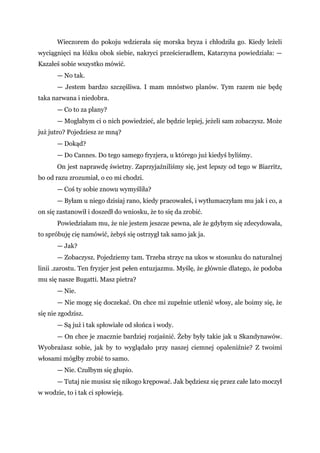 Wieczorem do pokoju wdzierała się morska bryza i chłodziła go. Kiedy leżeli
wyciągnięci na łóżku obok siebie, nakryci prześcieradłem, Katarzyna powiedziała: —
Kazałeś sobie wszystko mówić.
— No tak.
— Jestem bardzo szczęśliwa. I mam mnóstwo planów. Tym razem nie będę
taka narwana i niedobra.
— Co to za plany?
— Mogłabym ci o nich powiedzieć, ale będzie lepiej, jeżeli sam zobaczysz. Może
już jutro? Pojedziesz ze mną?
— Dokąd?
— Do Cannes. Do tego samego fryzjera, u którego już kiedyś byliśmy.
On jest naprawdę świetny. Zaprzyjaźniliśmy się, jest lepszy od tego w Biarritz,
bo od razu zrozumiał, o co mi chodzi.
— Coś ty sobie znowu wymyśliła?
— Byłam u niego dzisiaj rano, kiedy pracowałeś, i wytłumaczyłam mu jak i co, a
on się zastanowił i doszedł do wniosku, że to się da zrobić.
Powiedziałam mu, że nie jestem jeszcze pewna, ale że gdybym się zdecydowała,
to spróbuję cię namówić, żebyś się ostrzygł tak samo jak ja.
— Jak?
— Zobaczysz. Pojedziemy tam. Trzeba strzyc na ukos w stosunku do naturalnej
linii .zarostu. Ten fryzjer jest pełen entuzjazmu. Myślę, że głównie dlatego, że podoba
mu się nasze Bugatti. Masz pietra?
— Nie.
— Nie mogę się doczekać. On chce mi zupełnie utlenić włosy, ale boimy się, że
się nie zgodzisz.
— Są już i tak spłowiałe od słońca i wody.
— On chce je znacznie bardziej rozjaśnić. Żeby były takie jak u Skandynawów.
Wyobrażasz sobie, jak by to wyglądało przy naszej ciemnej opaleniźnie? Z twoimi
włosami mógłby zrobić to samo.
— Nie. Czułbym się głupio.
— Tutaj nie musisz się nikogo krępować. Jak będziesz się przez całe lato moczył
w wodzie, to i tak ci spłowieją.
 